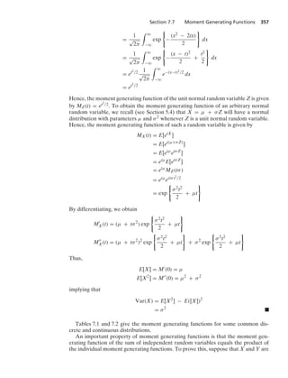 Section 7.7 Moment Generating Functions 357
=
1
√
2π
* q
−q
exp
0
−
(x2 − 2tx)
2
7
dx
=
1
√
2π
* q
−q
exp
0
−
(x − t)2
2
+
t2
2
7
dx
= et2/2 1
√
2π
* q
−q
e−(x−t)2/2
dx
= et2/2
Hence, the moment generating function of the unit normal random variable Z is given
by MZ(t) = et2/2. To obtain the moment generating function of an arbitrary normal
random variable, we recall (see Section 5.4) that X = μ + σZ will have a normal
distribution with parameters μ and σ2 whenever Z is a unit normal random variable.
Hence, the moment generating function of such a random variable is given by
MX(t) = E[etX
]
= E[et(μ+σZ)
]
= E[etμ
etσZ
]
= etμ
E[etσZ
]
= etμ
MZ(tσ)
= etμ
e(tσ)2/2
= exp
0
σ2t2
2
+ μt
7
By differentiating, we obtain
M
X(t) = (μ + tσ2
) exp
0
σ2t2
2
+ μt
7
M
X(t) = (μ + tσ2
)2
exp
0
σ2t2
2
+ μt
7
+ σ2
exp
0
σ2t2
2
+ μt
7
Thus,
E[X] = M
(0) = μ
E[X2
] = M
(0) = μ2
+ σ2
implying that
Var(X) = E[X2
] − E([X])2
= σ2
.
Tables 7.1 and 7.2 give the moment generating functions for some common dis-
crete and continuous distributions.
An important property of moment generating functions is that the moment gen-
erating function of the sum of independent random variables equals the product of
the individual moment generating functions. To prove this, suppose that X and Y are
 