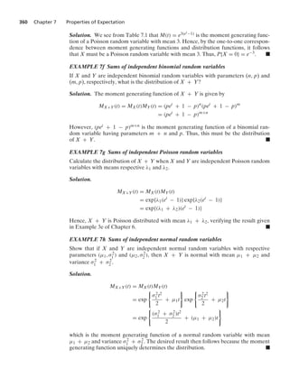 360 Chapter 7 Properties of Expectation
Solution. We see from Table 7.1 that M(t) = e3(et−1) is the moment generating func-
tion of a Poisson random variable with mean 3. Hence, by the one-to-one correspon-
dence between moment generating functions and distribution functions, it follows
that X must be a Poisson random variable with mean 3. Thus, P{X = 0} = e−3. .
EXAMPLE 7f Sums of independent binomial random variables
If X and Y are independent binomial random variables with parameters (n, p) and
(m, p), respectively, what is the distribution of X + Y?
Solution. The moment generating function of X + Y is given by
MX+Y(t) = MX(t)MY(t) = (pet
+ 1 − p)n
(pet
+ 1 − p)m
= (pet
+ 1 − p)m+n
However, (pet + 1 − p)m+n is the moment generating function of a binomial ran-
dom variable having parameters m + n and p. Thus, this must be the distribution
of X + Y. .
EXAMPLE 7g Sums of independent Poisson random variables
Calculate the distribution of X + Y when X and Y are independent Poisson random
variables with means respective λ1 and λ2.
Solution.
MX+Y(t) = MX(t)MY(t)
= exp{λ1(et
− 1)} exp{λ2(et
− 1)}
= exp{(λ1 + λ2)(et
− 1)}
Hence, X + Y is Poisson distributed with mean λ1 + λ2, verifying the result given
in Example 3e of Chapter 6. .
EXAMPLE 7h Sums of independent normal random variables
Show that if X and Y are independent normal random variables with respective
parameters (μ1, σ2
1 ) and (μ2, σ2
2 ), then X + Y is normal with mean μ1 + μ2 and
variance σ2
1 + σ2
2 .
Solution.
MX+Y(t) = MX(t)MY(t)
= exp
0
σ2
1 t2
2
+ μ1t
7
exp
0
σ2
2 t2
2
+ μ2t
7
= exp
0
(σ2
1 + σ2
2 )t2
2
+ (μ1 + μ2)t
7
which is the moment generating function of a normal random variable with mean
μ1 + μ2 and variance σ2
1 + σ2
2 . The desired result then follows because the moment
generating function uniquely determines the distribution. .
 