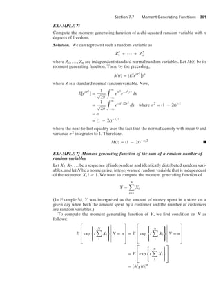 Section 7.7 Moment Generating Functions 361
EXAMPLE 7i
Compute the moment generating function of a chi-squared random variable with n
degrees of freedom.
Solution. We can represent such a random variable as
Z2
1 + · · · + Z2
n
where Z1, ... , Zn are independent standard normal random variables. Let M(t) be its
moment generating function. Then, by the preceding,
M(t) = (E[etZ2
])n
where Z is a standard normal random variable. Now,
E[etZ2
] =
1
√
2π
* q
−q
etx2
e−x2/2
dx
=
1
√
2π
* q
−q
e−x2/2σ2
dx where σ2
= (1 − 2t)−1
= σ
= (1 − 2t)−1/2
where the next-to-last equality uses the fact that the normal density with mean 0 and
variance σ2 integrates to 1. Therefore,
M(t) = (1 − 2t)−n/2
.
EXAMPLE 7j Moment generating function of the sum of a random number of
random variables
Let X1, X2, ... be a sequence of independent and identically distributed random vari-
ables, and let N be a nonnegative, integer-valued random variable that is independent
of the sequence X, i Ú 1. We want to compute the moment generating function of
Y =
N

i=1
Xi
(In Example 5d, Y was interpreted as the amount of money spent in a store on a
given day when both the amount spent by a customer and the number of customers
are random variables.)
To compute the moment generating function of Y, we ﬁrst condition on N as
follows:
E
⎡
⎢
⎢
⎣exp
⎧
⎨
⎩
t
N

1
Xi
⎫
⎬
⎭
6
6
6
6
6
6
6
N = n
⎤
⎥
⎥
⎦ = E
⎡
⎢
⎢
⎣exp
⎧
⎨
⎩
t
n

1
Xi
⎫
⎬
⎭
6
6
6
6
6
6
6
N = n
⎤
⎥
⎥
⎦
= E
⎡
⎢
⎣exp
⎧
⎨
⎩
t
n

1
Xi
⎫
⎬
⎭
⎤
⎥
⎦
= [MX(t)]n
 