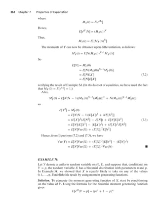 362 Chapter 7 Properties of Expectation
where
MX(t) = E[etXi ]
Hence,
E[etY
|N] = (MX(t))N
Thus,
MY(t) = E[(MX(t))N
]
The moments of Y can now be obtained upon differentiation, as follows:
M
Y(t) = E[N(MX(t))N−1
M
X(t)]
So
E[Y] = M
Y(0)
= E[N(MX(0))N−1
M
X(0)]
= E[NEX] (7.2)
= E[N]E[X]
verifying the result of Example 5d. (In this last set of equalities, we have used the fact
that MX(0) = E[e0X] = 1.)
Also,
M
Y(t) = E[N(N − 1)(MX(t))N−2
(M
X(t))2
+ N(MX(t))N−1
M
X(t)]
so
E[Y2
] = M
Y(0)
= E[N(N − 1)(E[X])2
+ NE[X2
]]
= (E[X])2
(E[N2
] − E[N]) + E[N]E[X2
] (7.3)
= E[N](E[X2
] − (E[X])2
) + (E[X])2
E[N2
]
= E[N]Var(X) + (E[X])2
E[N2
]
Hence, from Equations (7.2) and (7.3), we have
Var(Y) = E[N]Var(X) + (E[X])2
(E[N2
] − (E[N])2
)
= E[N]Var(X) + (E[X])2
Var(N) .
EXAMPLE 7k
Let Y denote a uniform random variable on (0, 1), and suppose that, conditional on
Y = p, the random variable X has a binomial distribution with parameters n and p.
In Example 5k, we showed that X is equally likely to take on any of the values
0, 1, ... , n. Establish this result by using moment generating functions.
Solution. To compute the moment generating function of X, start by conditioning
on the value of Y. Using the formula for the binomial moment generating function
gives
E[etX
|Y = p] = (pet
+ 1 − p)n
 