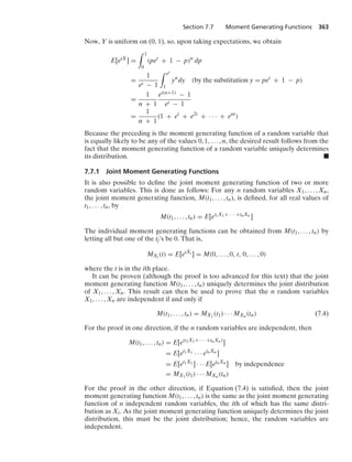Section 7.7 Moment Generating Functions 363
Now, Y is uniform on (0, 1), so, upon taking expectations, we obtain
E[etX
] =
* 1
0
(pet
+ 1 − p)n
dp
=
1
et − 1
* et
1
yn
dy (by the substitution y = pet
+ 1 − p)
=
1
n + 1
et(n+1) − 1
et − 1
=
1
n + 1
(1 + et
+ e2t
+ · · · + ent
)
Because the preceding is the moment generating function of a random variable that
is equally likely to be any of the values 0, 1, ... , n, the desired result follows from the
fact that the moment generating function of a random variable uniquely determines
its distribution. .
7.7.1 Joint Moment Generating Functions
It is also possible to deﬁne the joint moment generating function of two or more
random variables. This is done as follows: For any n random variables X1, ... , Xn,
the joint moment generating function, M(t1, ... , tn), is deﬁned, for all real values of
t1, ... , tn, by
M(t1, ... , tn) = E[et1X1+ · · · +tnXn ]
The individual moment generating functions can be obtained from M(t1, ... , tn) by
letting all but one of the tj’s be 0. That is,
MXi (t) = E[etXi ] = M(0, ... , 0, t, 0, ... , 0)
where the t is in the ith place.
It can be proven (although the proof is too advanced for this text) that the joint
moment generating function M(t1, ... , tn) uniquely determines the joint distribution
of X1, ... , Xn. This result can then be used to prove that the n random variables
X1, ... , Xn are independent if and only if
M(t1, ... , tn) = MX1
(t1) · · · MXn (tn) (7.4)
For the proof in one direction, if the n random variables are independent, then
M(t1, ... , tn) = E[e(t1X1+ · · · +tnXn)
]
= E[et1X1 · · · etnXn ]
= E[et1X1 ] · · · E[etnXn ] by independence
= MX1
(t1) · · · MXn (tn)
For the proof in the other direction, if Equation (7.4) is satisﬁed, then the joint
moment generating function M(t1, ... , tn) is the same as the joint moment generating
function of n independent random variables, the ith of which has the same distri-
bution as Xi. As the joint moment generating function uniquely determines the joint
distribution, this must be the joint distribution; hence, the random variables are
independent.
 