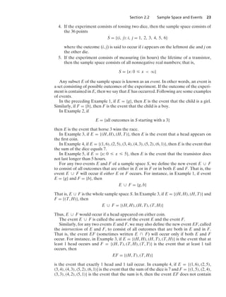 Section 2.2 Sample Space and Events 23
4. If the experiment consists of tossing two dice, then the sample space consists of
the 36 points
S = {(i, j): i, j = 1, 2, 3, 4, 5, 6}
where the outcome (i, j) is said to occur if i appears on the leftmost die and j on
the other die.
5. If the experiment consists of measuring (in hours) the lifetime of a transistor,
then the sample space consists of all nonnegative real numbers; that is,
S = {x: 0 … x  q}
Any subset E of the sample space is known as an event. In other words, an event is
a set consisting of possible outcomes of the experiment. If the outcome of the experi-
ment is contained in E, then we say that E has occurred. Following are some examples
of events.
In the preceding Example 1, if E = {g}, then E is the event that the child is a girl.
Similarly, if F = {b}, then F is the event that the child is a boy.
In Example 2, if
E = {all outcomes in S starting with a 3}
then E is the event that horse 3 wins the race.
In Example 3, if E = {(H, H), (H, T)}, then E is the event that a head appears on
the ﬁrst coin.
In Example 4, if E = {(1, 6), (2, 5), (3, 4), (4, 3), (5, 2), (6, 1)}, then E is the event that
the sum of the dice equals 7.
In Example 5, if E = {x: 0 … x … 5}, then E is the event that the transistor does
not last longer than 5 hours.
For any two events E and F of a sample space S, we deﬁne the new event E ∪ F
to consist of all outcomes that are either in E or in F or in both E and F. That is, the
event E ∪ F will occur if either E or F occurs. For instance, in Example 1, if event
E = {g} and F = {b}, then
E ∪ F = {g, b}
That is, E ∪ F is the whole sample space S. In Example 3, if E = {(H, H), (H, T)} and
F = {(T, H)}, then
E ∪ F = {(H, H), (H, T), (T, H)}
Thus, E ∪ F would occur if a head appeared on either coin.
The event E ∪ F is called the union of the event E and the event F.
Similarly, for any two events E and F, we may also deﬁne the new event EF, called
the intersection of E and F, to consist of all outcomes that are both in E and in F.
That is, the event EF (sometimes written E ∩ F) will occur only if both E and F
occur. For instance, in Example 3, if E = {(H, H), (H, T), (T, H)} is the event that at
least 1 head occurs and F = {(H, T), (T, H), (T, T)} is the event that at least 1 tail
occurs, then
EF = {(H, T), (T, H)}
is the event that exactly 1 head and 1 tail occur. In example 4, if E = {(1, 6), (2, 5),
(3, 4), (4, 3), (5, 2), (6, 1)} is the event that the sum of the dice is 7 and F = {(1, 5), (2, 4),
(3, 3), (4, 2), (5, 1)} is the event that the sum is 6, then the event EF does not contain
 
