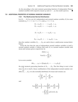Section 7.8 Additional Properties of Normal Random Variables 365
As the preceding is the joint moment generating function of independent Poisson
random variables with respective means λp and λ(1 − p), the result is proven. .
7.8 ADDITIONAL PROPERTIES OF NORMAL RANDOM VARIABLES
7.8.1 The Multivariate Normal Distribution
Let Z1, ... , Zn be a set of n independent unit normal random variables. If, for some
constants aij, 1 … i … m, 1 … j … n, and μi, 1 … i … m,
X1 = a11Z1 + · · · + a1nZn + μ1
X2 = a21Z1 + · · · + a2nZn + μ2
.
.
.
Xi = ai1Z1 + · · · + ainZn + μi
.
.
.
Xm = am1Z1 + · · · + amnZn + μm
then the random variables X1, ... , Xm are said to have a multivariate normal distri-
bution.
From the fact that the sum of independent normal random variables is itself a
normal random variable, it follows that each Xi is a normal random variable with
mean and variance given, respectively, by
E[Xi] = μi
Var(Xi) =
n

j=1
a2
ij
Let us now consider
M(t1, ... , tm) = E[exp{t1X1 + · · · + tmXm}]
the joint moment generating function of X1, ... , Xm. The ﬁrst thing to note is that
since
m
i=1
tiXi is itself a linear combination of the independent normal random vari-
ables Z1, ... , Zn, it is also normally distributed. Its mean and variance are
E
⎡
⎣
m

i=1
tiXi
⎤
⎦ =
m

i=1
tiμi
and
Var
⎛
⎝
m

i=1
tiXi
⎞
⎠ = Cov
⎛
⎜
⎝
m

i=1
tiXi,
m

j=1
tjXj
⎞
⎟
⎠
=
m

i=1
m

j=1
titjCov(Xi, Xj)
 