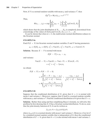 366 Chapter 7 Properties of Expectation
Now, if Y is a normal random variable with mean μ and variance σ2, then
E[eY
] = MY(t)|t=1 = eμ+σ2/2
Thus,
M(t1, ... , tm) = exp
⎧
⎪
⎨
⎪
⎩
m

i=1
tiμi +
1
2
m

i=1
m

j=1
titjCov(Xi, Xj)
⎫
⎪
⎬
⎪
⎭
which shows that the joint distribution of X1, ... , Xm is completely determined from
a knowledge of the values of E[Xi] and Cov(Xi, Xj), i, j = 1, ... , m.
It can be shown that when m = 2, the multivariate normal distribution reduces to
the bivariate normal.
EXAMPLE 8a
Find P(X  Y) for bivariate normal random variables X and Y having parameters
μx = E[X], μy = E[Y], σ2
x = Var(X), σ2
y = Var(Y), ρ = Corr(X, Y)
Solution. Because X − Y is normal with mean
E[X − Y] = μx − μy
and variance
Var(X − Y) = Var(X) + Var(−Y) + 2Cov(X, −Y)
= σ2
x + σ2
y − 2ρσxσy
we obtain
P{X  Y} = P{X − Y  0}
= P
⎧
⎪
⎨
⎪
⎩
X − Y − (μx − μy)
8
σ2
x + σ2
y − 2ρσxσy

−(μx − μy)
8
σ2
x + σ2
y − 2ρσxσy
⎫
⎪
⎬
⎪
⎭
=
 μy − μx
8
σ2
x + σ2
y − 2ρσxσy

.
EXAMPLE 8b
Suppose that the conditional distribution of X, given that  = θ, is normal with
mean θ and variance 1. Moreover, suppose that  itself is a normal random variable
with mean μ and variance σ2. Find the conditional distribution of  given that X = x.
Solution. Rather than using and then simplifying Bayes’s formula, we will solve this
problem by ﬁrst showing that X,  has a bivariate normal distribution. To do so, note
that the joint density function of X,  can be written as
fX,(x, θ) = fX|(x|θ)f(θ)
where fX|(x|θ) is a normal density with mean θ and variance 1. However, if we let Z
be a standard normal random variable that is independent of , then the conditional
distribution of Z + , given that  = θ, is also normal with mean θ and variance 1.
 