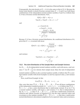 Section 7.8 Additional Properties of Normal Random Variables 367
Consequently, the joint density of Z + ,  is the same as that of X, . Because the
former joint density is clearly bivariate normal (since Z +  and  are both linear
combinations of the independent normal random variables Z and ), it follows that
X,  has a bivariate normal distribution. Now,
E[X] = E[Z + ] = μ
Var(X) = Var(Z + ) = 1 + σ2
and
ρ = Corr(X, )
= Corr(Z + , )
=
Cov(Z + , )
√
Var(Z + )Var()
=
σ
.
1 + σ2
Because X,  has a bivariate normal distribution, the conditional distribution of ,
given that X = x, is normal with mean
E[|X = x] = E[] + ρ
?
Var()
Var(X)
(x − E[X])
= μ +
σ2
1 + σ2
(x − μ)
and variance
Var(|X = x) = Var()(1 − ρ2
)
=
σ2
1 + σ2
.
7.8.2 The Joint Distribution of the Sample Mean and Sample Variance
Let X1, ... , Xn be independent normal random variables, each with mean μ and vari-
ance σ2. Let X =
n
i=1
Xi/n denote their sample mean. Since the sum of independent
normal random variables is also a normal random variable, it follows that X is a nor-
mal random variable with (from Examples 2c and 4a) expected value μ and variance
σ2/n.
Now, recall from Example 4e that
Cov(X, Xi − X) = 0, i = 1, ... , n (8.1)
Also, note that since X, X1 − X, X2 − X, ... , Xn − X are all linear combinations
of the independent standard normals (Xi − μ)/σ, i = 1, ... , n, it follows that X, Xi −
X, i = 1, ... , n has a joint distribution that is multivariate normal. If we let Y be
a normal random variable, with mean μ and variance σ2/n, that is independent of
the Xi, i = 1, ... , n, then Y, Xi − X, i = 1, ... , n also has a multivariate normal dis-
tribution and, indeed, because of Equation (8.1), has the same expected values and
covariances as the random variables X, Xi − X, i = 1, ... , n. But since a multivariate
normal distribution is determined completely by its expected values and covariances,
 