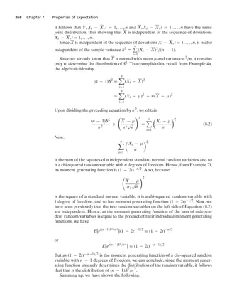368 Chapter 7 Properties of Expectation
it follows that Y, Xi − X, i = 1, ... , n and X, Xi − X, i = 1, ... , n have the same
joint distribution, thus showing that X is independent of the sequence of deviations
Xi − X, i = 1, ... , n.
Since X is independent of the sequence of deviations Xi − X, i = 1, ... , n, it is also
independent of the sample variance S2 K
n
i=1
(Xi − X)2/(n − 1).
Since we already know that X is normal with mean μ and variance σ2/n, it remains
only to determine the distribution of S2. To accomplish this, recall, from Example 4a,
the algebraic identity
(n − 1)S2
=
n

i=1
(Xi − X)2
=
n

i=1
(Xi − μ)2
− n(X − μ)2
Upon dividing the preceding equation by σ2, we obtain
(n − 1)S2
σ2
+

X − μ
σ/
√
n
2
=
n

i=1

Xi − μ
σ
2
(8.2)
Now,
n

i=1

Xi − μ
σ
2
is the sum of the squares of n independent standard normal random variables and so
is a chi-squared random variable with n degrees of freedom. Hence, from Example 7i,
its moment generating function is (1 − 2t)−n/2. Also, because

X − μ
σ/
√
n
2
is the square of a standard normal variable, it is a chi-squared random variable with
1 degree of freedom, and so has moment generating function (1 − 2t)−1/2. Now, we
have seen previously that the two random variables on the left side of Equation (8.2)
are independent. Hence, as the moment generating function of the sum of indepen-
dent random variables is equal to the product of their individual moment generating
functions, we have
E[et(n−1)S2/σ2
](1 − 2t)−1/2
= (1 − 2t)−n/2
or
E[et(n−1)S2/σ2
] = (1 − 2t)−(n−1)/2
But as (1 − 2t)−(n−1)/2 is the moment generating function of a chi-squared random
variable with n − 1 degrees of freedom, we can conclude, since the moment gener-
ating function uniquely determines the distribution of the random variable, it follows
that that is the distribution of (n − 1)S2/σ2.
Summing up, we have shown the following.
 