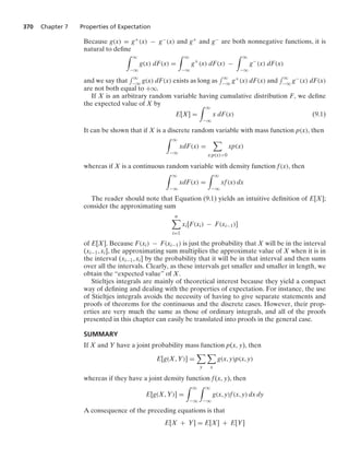 370 Chapter 7 Properties of Expectation
Because g(x) = g+(x) − g−(x) and g+ and g− are both nonnegative functions, it is
natural to deﬁne
* q
−q
g(x) dF(x) =
* q
−q
g+
(x) dF(x) −
* q
−q
g−
(x) dF(x)
and we say that
- q
−q g(x) dF(x) exists as long as
- q
−q g+(x) dF(x) and
- q
−q g−(x) dF(x)
are not both equal to +q.
If X is an arbitrary random variable having cumulative distribution F, we deﬁne
the expected value of X by
E[X] =
* q
−q
x dF(x) (9.1)
It can be shown that if X is a discrete random variable with mass function p(x), then
* q
−q
xdF(x) =

x:p(x)0
xp(x)
whereas if X is a continuous random variable with density function f(x), then
* q
−q
xdF(x) =
* q
−q
xf(x) dx
The reader should note that Equation (9.1) yields an intuitive deﬁnition of E[X];
consider the approximating sum
n

i=1
xi[F(xi) − F(xi−1)]
of E[X]. Because F(xi) − F(xi−1) is just the probability that X will be in the interval
(xi−1, xi], the approximating sum multiplies the approximate value of X when it is in
the interval (xi−1, xi] by the probability that it will be in that interval and then sums
over all the intervals. Clearly, as these intervals get smaller and smaller in length, we
obtain the “expected value” of X.
Stieltjes integrals are mainly of theoretical interest because they yield a compact
way of deﬁning and dealing with the properties of expectation. For instance, the use
of Stieltjes integrals avoids the necessity of having to give separate statements and
proofs of theorems for the continuous and the discrete cases. However, their prop-
erties are very much the same as those of ordinary integrals, and all of the proofs
presented in this chapter can easily be translated into proofs in the general case.
SUMMARY
If X and Y have a joint probability mass function p(x, y), then
E[g(X, Y)] =

y

x
g(x, y)p(x, y)
whereas if they have a joint density function f(x, y), then
E[g(X, Y)] =
* q
−q
* q
−q
g(x, y)f(x, y) dx dy
A consequence of the preceding equations is that
E[X + Y] = E[X] + E[Y]
 