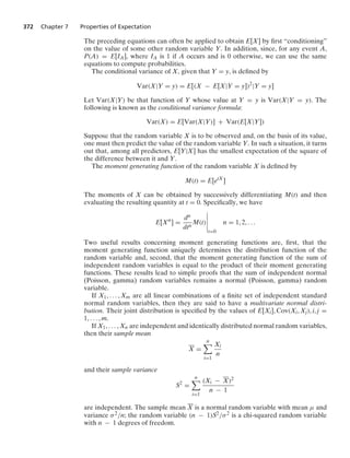 372 Chapter 7 Properties of Expectation
The preceding equations can often be applied to obtain E[X] by ﬁrst “conditioning”
on the value of some other random variable Y. In addition, since, for any event A,
P(A) = E[IA], where IA is 1 if A occurs and is 0 otherwise, we can use the same
equations to compute probabilities.
The conditional variance of X, given that Y = y, is deﬁned by
Var(X|Y = y) = E[(X − E[X|Y = y])2
|Y = y]
Let Var(X|Y) be that function of Y whose value at Y = y is Var(X|Y = y). The
following is known as the conditional variance formula:
Var(X) = E[Var(X|Y)] + Var(E[X|Y])
Suppose that the random variable X is to be observed and, on the basis of its value,
one must then predict the value of the random variable Y. In such a situation, it turns
out that, among all predictors, E[Y|X] has the smallest expectation of the square of
the difference between it and Y.
The moment generating function of the random variable X is deﬁned by
M(t) = E[etX
]
The moments of X can be obtained by successively differentiating M(t) and then
evaluating the resulting quantity at t = 0. Speciﬁcally, we have
E[Xn
] =
dn
dtn
M(t)
6
6
6
6
6
t=0
n = 1, 2, ...
Two useful results concerning moment generating functions are, ﬁrst, that the
moment generating function uniquely determines the distribution function of the
random variable and, second, that the moment generating function of the sum of
independent random variables is equal to the product of their moment generating
functions. These results lead to simple proofs that the sum of independent normal
(Poisson, gamma) random variables remains a normal (Poisson, gamma) random
variable.
If X1, ... , Xm are all linear combinations of a ﬁnite set of independent standard
normal random variables, then they are said to have a multivariate normal distri-
bution. Their joint distribution is speciﬁed by the values of E[Xi], Cov(Xi, Xj), i, j =
1, ... , m.
If X1, ... , Xn are independent and identically distributed normal random variables,
then their sample mean
X =
n

i=1
Xi
n
and their sample variance
S2
=
n

i=1
(Xi − X)2
n − 1
are independent. The sample mean X is a normal random variable with mean μ and
variance σ2/n; the random variable (n − 1)S2/σ2 is a chi-squared random variable
with n − 1 degrees of freedom.
 