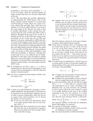 374 Chapter 7 Properties of Expectation
probability p and white with probability 1 − p
is put in its place. Find the expected number of
stages needed until there are no more black balls
in the urn.
NOTE: The preceding has possible applications
to understanding the AIDS disease. Part of the
body’s immune system consists of a certain class
of cells known as T-cells. There are 2 types of T-
cells, called CD4 and CD8. Now, while the total
number of T-cells in AIDS sufferers is (at least in
the early stages of the disease) the same as that
in healthy individuals, it has recently been dis-
covered that the mix of CD4 and CD8 T-cells is
different. Roughly 60 percent of the T-cells of a
healthy person are of the CD4 type, whereas the
percentage of the T-cells that are of CD4 type
appears to decrease continually in AIDS sufferers.
A recent model proposes that the HIV virus (the
virus that causes AIDS) attacks CD4 cells and that
the body’s mechanism for replacing killed T-cells
does not differentiate between whether the killed
T-cell was CD4 or CD8. Instead, it just produces
a new T-cell that is CD4 with probability .6 and
CD8 with probability .4. However, although this
would seem to be a very efﬁcient way of replac-
ing killed T-cells when each one killed is equally
likely to be any of the body’s T-cells (and thus has
probability .6 of being CD4), it has dangerous con-
sequences when facing a virus that targets only the
CD4 T-cells.
7.15. In Example 2h, say that i and j, i Z j, form a
matched pair if i chooses the hat belonging to j and
j chooses the hat belonging to i. Find the expected
number of matched pairs.
7.16. Let Z be a standard normal random variable, and,
for a ﬁxed x, set
X =
%
Z if Z  x
0 otherwise
Show that E[X] =
1
√
2π
e−x2/2
.
7.17. A deck of n cards numbered 1 through n is thor-
oughly shufﬂed so that all possible n! orderings can
be assumed to be equally likely. Suppose you are
to make n guesses sequentially, where the ith one
is a guess of the card in position i. Let N denote
the number of correct guesses.
(a) If you are not given any information about
your earlier guesses show that, for any strat-
egy, E[N] = 1.
(b) Suppose that after each guess you are shown
the card that was in the position in question.
What do you think is the best strategy? Show
that, under this strategy,
E[N] =
1
n
+
1
n − 1
+ · · · + 1
L
* n
1
1
x
dx = log n
(c) Suppose that you are told after each guess
whether you are right or wrong. In this case,
it can be shown that the strategy which maxi-
mizes E[N] is one that keeps on guessing the
same card until you are told you are correct
and then changes to a new card. For this strat-
egy, show that
E[N] = 1 +
1
2!
+
1
3!
+ · · · +
1
n!
L e − 1
Hint: For all parts, express N as the sum of indica-
tor (that is, Bernoulli) random variables.
7.18. Cards from an ordinary deck of 52 playing cards
are turned face up one at a time. If the 1st card
is an ace, or the 2nd a deuce, or the 3rd a three,
or ..., or the 13th a king, or the 14 an ace, and so
on, we say that a match occurs. Note that we do
not require that the (13n + 1)th card be any par-
ticular ace for a match to occur but only that it be
an ace. Compute the expected number of matches
that occur.
7.19. A certain region is inhabited by r distinct types of
a certain species of insect. Each insect caught will,
independently of the types of the previous catches,
be of type i with probability
Pi, i = 1, ... , r
r

1
Pi = 1
(a) Compute the mean number of insects that are
caught before the ﬁrst type 1 catch.
(b) Compute the mean number of types of insects
that are caught before the ﬁrst type 1 catch.
7.20. In an urn containing n balls, the ith ball has weight
W(i), i = 1, ... , n. The balls are removed with-
out replacement, one at a time, according to the
following rule: At each selection, the probabil-
ity that a given ball in the urn is chosen is equal
to its weight divided by the sum of the weights
remaining in the urn. For instance, if at some
time i1, ... , ir is the set of balls remaining in the
urn, then the next selection will be ij with prob-
ability W(ij)
 r
k=1
W(ik), j = 1, ... , r. Compute
the expected number of balls that are withdrawn
before ball number 1 is removed.
7.21. For a group of 100 people, compute
(a) the expected number of days of the year that
are birthdays of exactly 3 people:
(b) the expected number of distinct birthdays.
 