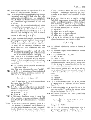 Problems 375
7.22. How many times would you expect to roll a fair die
before all 6 sides appeared at least once?
7.23. Urn 1 contains 5 white and 6 black balls, while urn
2 contains 8 white and 10 black balls. Two balls
are randomly selected from urn 1 and are put into
urn 2. If 3 balls are then randomly selected from
urn 2, compute the expected number of white balls
in the trio.
Hint: Let Xi = 1 if the ith white ball initially in urn
1 is one of the three selected, and let Xi = 0 other-
wise. Similarly, let Yi = 1 if the ith white ball from
urn 2 is one of the three selected, and let Yi = 0
otherwise. The number of white balls in the trio
can now be written as
5
1
Xi +
8
1
Yi.
7.24. A bottle initially contains m large pills and n small
pills. Each day, a patient randomly chooses one of
the pills. If a small pill is chosen, then that pill is
eaten. If a large pill is chosen, then the pill is bro-
ken in two; one part is returned to the bottle (and
is now considered a small pill) and the other part
is then eaten.
(a) Let X denote the number of small pills in the
bottle after the last large pill has been chosen
and its smaller half returned. Find E[X].
Hint: Deﬁne n + m indicator variables, one for
each of the small pills initially present and one
for each of the m small pills created when a large
one is split in two. Now use the argument of
Example 2m.
(b) Let Y denote the day on which the last large
pill is chosen. Find E[Y].
Hint: What is the relationship between X and Y?
7.25. Let X1, X2, ... be a sequence of independent and
identically distributed continuous random vari-
ables. Let N Ú 2 be such that
X1 Ú X2 Ú · · · Ú XN−1  XN
That is, N is the point at which the sequence stops
decreasing. Show that E[N] = e.
Hint: First ﬁnd P{N Ú n}.
7.26. If X1, X2, ... , Xn are independent and identically
distributed random variables having uniform dis-
tributions over (0, 1), ﬁnd
(a) E[max(X1, ... , Xn)];
(b) E[min(X1, ... , Xn)].
∗7.27. If 101 items are distributed among 10 boxes, then
at least one of the boxes must contain more than 10
items. Use the probabilistic method to prove this
result.
∗7.28. The k-of-r-out-of-n circular reliability system, k …
r … n, consists of n components that are arranged in
a circular fashion. Each component is either func-
tional or failed, and the system functions if there
is no block of r consecutive components of which
at least k are failed. Show that there is no way
to arrange 47 components, 8 of which are failed,
to make a functional 3-of-12-out-of-47 circular
system.
∗7.29. There are 4 different types of coupons, the ﬁrst
2 of which compose one group and the second 2
another group. Each new coupon obtained is type i
with probability pi, where p1 = p2 = 1/8, p3 =
p4 = 3/8. Find the expected number of coupons
that one must obtain to have at least one of
(a) all 4 types;
(b) all the types of the ﬁrst group;
(c) all the types of the second group;
(d) all the types of either group.
7.30. If X and Y are independent and identically dis-
tributed with mean μ and variance σ2, ﬁnd
E[(X − Y)2
]
7.31. In Problem 6, calculate the variance of the sum of
the rolls.
7.32. In Problem 9, compute the variance of the number
of empty urns.
7.33. If E[X] = 1 and Var(X) = 5, ﬁnd
(a) E[(2 + X)2];
(b) Var(4 + 3X).
7.34. If 10 married couples are randomly seated at a
round table, compute (a) the expected number and
(b) the variance of the number of wives who are
seated next to their husbands.
7.35. Cards from an ordinary deck are turned face up
one at a time. Compute the expected number of
cards that need to be turned face up in order to
obtain
(a) 2 aces;
(b) 5 spades;
(c) all 13 hearts.
7.36. Let X be the number of 1’s and Y the number
of 2’s that occur in n rolls of a fair die. Compute
Cov(X, Y).
7.37. A die is rolled twice. Let X equal the sum of the
outcomes, and let Y equal the ﬁrst outcome minus
the second. Compute Cov(X, Y).
7.38. The random variables X and Y have a joint density
function given by
f(x, y) =
0
2e−2x/x 0 … x  q, 0 … y … x
0 otherwise
Compute Cov(X, Y).
7.39. Let X1, ... be independent with common mean μ
and common variance σ2, and set Yn = Xn +
Xn+1 + Xn+2. For j Ú 0, ﬁnd Cov(Yn, Yn+j).
 