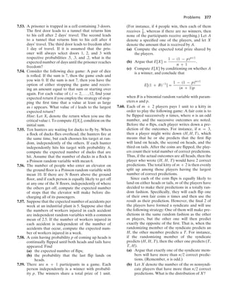 Problems 377
7.53. A prisoner is trapped in a cell containing 3 doors.
The ﬁrst door leads to a tunnel that returns him
to his cell after 2 days’ travel. The second leads
to a tunnel that returns him to his cell after 4
days’ travel. The third door leads to freedom after
1 day of travel. If it is assumed that the pris-
oner will always select doors 1, 2, and 3 with
respective probabilities .5, .3, and .2, what is the
expected number of days until the prisoner reaches
freedom?
7.54. Consider the following dice game: A pair of dice
is rolled. If the sum is 7, then the game ends and
you win 0. If the sum is not 7, then you have the
option of either stopping the game and receiv-
ing an amount equal to that sum or starting over
again. For each value of i, i = 2, ... , 12, ﬁnd your
expected return if you employ the strategy of stop-
ping the ﬁrst time that a value at least as large
as i appears. What value of i leads to the largest
expected return?
Hint: Let Xi denote the return when you use the
critical value i. To compute E[Xi], condition on the
initial sum.
7.55. Ten hunters are waiting for ducks to ﬂy by. When
a ﬂock of ducks ﬂies overhead, the hunters ﬁre at
the same time, but each chooses his target at ran-
dom, independently of the others. If each hunter
independently hits his target with probability .6,
compute the expected number of ducks that are
hit. Assume that the number of ducks in a ﬂock is
a Poisson random variable with mean 6.
7.56. The number of people who enter an elevator on
the ground ﬂoor is a Poisson random variable with
mean 10. If there are N ﬂoors above the ground
ﬂoor, and if each person is equally likely to get off
at any one of the N ﬂoors, independently of where
the others get off, compute the expected number
of stops that the elevator will make before dis-
charging all of its passengers.
7.57. Suppose that the expected number of accidents per
week at an industrial plant is 5. Suppose also that
the numbers of workers injured in each accident
are independent random variables with a common
mean of 2.5. If the number of workers injured in
each accident is independent of the number of
accidents that occur, compute the expected num-
ber of workers injured in a week.
7.58. A coin having probability p of coming up heads is
continually ﬂipped until both heads and tails have
appeared. Find
(a) the expected number of ﬂips;
(b) the probability that the last ﬂip lands on
heads.
7.59. There are n + 1 participants in a game. Each
person independently is a winner with probabil-
ity p. The winners share a total prize of 1 unit.
(For instance, if 4 people win, then each of them
receives 1
4 , whereas if there are no winners, then
none of the participants receive anything.) Let A
denote a speciﬁed one of the players, and let X
denote the amount that is received by A.
(a) Compute the expected total prize shared by
the players.
(b) Argue that E[X] =
1 − (1 − p)n+1
n + 1
.
(c) Compute E[X] by conditioning on whether A
is a winner, and conclude that
E[(1 + B)−1
] =
1 − (1 − p)n+1
(n + 1)p
when B is a binomial random variable with param-
eters n and p.
7.60. Each of m + 2 players pays 1 unit to a kitty in
order to play the following game: A fair coin is to
be ﬂipped successively n times, where n is an odd
number, and the successive outcomes are noted.
Before the n ﬂips, each player writes down a pre-
diction of the outcomes. For instance, if n = 3,
then a player might write down (H, H, T), which
means that he or she predicts that the ﬁrst ﬂip
will land on heads, the second on heads, and the
third on tails. After the coins are ﬂipped, the play-
ers count their total number of correct predictions.
Thus, if the actual outcomes are all heads, then the
player who wrote (H, H, T) would have 2 correct
predictions. The total kitty of m + 2 is then evenly
split up among those players having the largest
number of correct predictions.
Since each of the coin ﬂips is equally likely to
land on either heads or tails, m of the players have
decided to make their predictions in a totally ran-
dom fashion. Speciﬁcally, they will each ﬂip one
of their own fair coins n times and then use the
result as their prediction. However, the ﬁnal 2 of
the players have formed a syndicate and will use
the following strategy: One of them will make pre-
dictions in the same random fashion as the other
m players, but the other one will then predict
exactly the opposite of the ﬁrst. That is, when the
randomizing member of the syndicate predicts an
H, the other member predicts a T. For instance,
if the randomizing member of the syndicate
predicts (H, H, T), then the other one predicts (T,
T, H).
(a) Argue that exactly one of the syndicate mem-
bers will have more than n/2 correct predic-
tions. (Remember, n is odd.)
(b) Let X denote the number of the m nonsyndi-
cate players that have more than n/2 correct
predictions. What is the distribution of X?
 