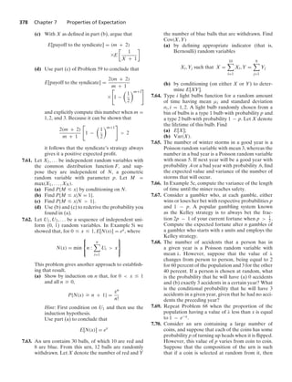 378 Chapter 7 Properties of Expectation
(c) With X as deﬁned in part (b), argue that
E[payoff to the syndicate] = (m + 2)
*E

1
X + 1

(d) Use part (c) of Problem 59 to conclude that
E[payoff to the syndicate] =
2(m + 2)
m + 1
*

1 −

1
2
m+1

and explicitly compute this number when m =
1, 2, and 3. Because it can be shown that
2(m + 2)
m + 1

1 −

1
2
m+1

 2
it follows that the syndicate’s strategy always
gives it a positive expected proﬁt.
7.61. Let X1, ... be independent random variables with
the common distribution function F, and sup-
pose they are independent of N, a geometric
random variable with parameter p. Let M =
max(X1, ... , XN).
(a) Find P{M … x} by conditioning on N.
(b) Find P{M … x|N = 1}.
(c) Find P{M … x|N  1}.
(d) Use (b) and (c) to rederive the probability you
found in (a).
7.62. Let U1, U2, ... be a sequence of independent uni-
form (0, 1) random variables. In Example 5i we
showed that, for 0 … x … 1, E[N(x)] = ex, where
N(x) = min
⎧
⎨
⎩
n :
n

i=1
Ui  x
⎫
⎬
⎭
This problem gives another approach to establish-
ing that result.
(a) Show by induction on n that, for 0  x … 1
and all n Ú 0,
P{N(x) Ú n + 1} =
xn
n!
Hint: First condition on U1 and then use the
induction hypothesis.
Use part (a) to conclude that
E[N(x)] = ex
7.63. An urn contains 30 balls, of which 10 are red and
8 are blue. From this urn, 12 balls are randomly
withdrawn. Let X denote the number of red and Y
the number of blue balls that are withdrawn. Find
Cov(X, Y)
(a) by deﬁning appropriate indicator (that is,
Bernoulli) random variables
Xi, Yj such that X =
10

i=1
Xi, Y =
8

j=1
Yj
(b) by conditioning (on either X or Y) to deter-
mine E[XY].
7.64. Type i light bulbs function for a random amount
of time having mean μi and standard deviation
σi, i = 1, 2. A light bulb randomly chosen from a
bin of bulbs is a type 1 bulb with probability p and
a type 2 bulb with probability 1 − p. Let X denote
the lifetime of this bulb. Find
(a) E[X];
(b) Var(X).
7.65. The number of winter storms in a good year is a
Poisson random variable with mean 3, whereas the
number in a bad year is a Poisson random variable
with mean 5. If next year will be a good year with
probability .4 or a bad year with probability .6, ﬁnd
the expected value and variance of the number of
storms that will occur.
7.66. In Example 5c, compute the variance of the length
of time until the miner reaches safety.
7.67. Consider a gambler who, at each gamble, either
wins or loses her bet with respective probabilities p
and 1 − p. A popular gambling system known
as the Kelley strategy is to always bet the frac-
tion 2p − 1 of your current fortune when p  1
2 .
Compute the expected fortune after n gambles of
a gambler who starts with x units and employs the
Kelley strategy.
7.68. The number of accidents that a person has in
a given year is a Poisson random variable with
mean λ. However, suppose that the value of λ
changes from person to person, being equal to 2
for 60 percent of the population and 3 for the other
40 percent. If a person is chosen at random, what
is the probability that he will have (a) 0 accidents
and (b) exactly 3 accidents in a certain year? What
is the conditional probability that he will have 3
accidents in a given year, given that he had no acci-
dents the preceding year?
7.69. Repeat Problem 68 when the proportion of the
population having a value of λ less than x is equal
to 1 − e−x.
7.70. Consider an urn containing a large number of
coins, and suppose that each of the coins has some
probability p of turning up heads when it is ﬂipped.
However, this value of p varies from coin to coin.
Suppose that the composition of the urn is such
that if a coin is selected at random from it, then
 