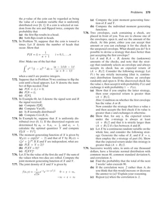 Problems 379
the p-value of the coin can be regarded as being
the value of a random variable that is uniformly
distributed over [0, 1]. If a coin is selected at ran-
dom from the urn and ﬂipped twice, compute the
probability that
(a) the ﬁrst ﬂip results in a head;
(b) both ﬂips result in heads.
7.71. In Problem 70, suppose that the coin is tossed n
times. Let X denote the number of heads that
occur. Show that
P{X = i} =
1
n + 1
i = 0, 1, ... , n
Hint: Make use of the fact that
* 1
0
xa−1
(1 − x)b−1
dx =
(a − 1)!(b − 1)!
(a + b − 1)!
when a and b are positive integers.
7.72. Suppose that in Problem 70 we continue to ﬂip the
coin until a head appears. Let N denote the num-
ber of ﬂips needed. Find
(a) P{N Ú i}, i Ú 0;
(b) P{N = i};
(c) E[N].
7.73. In Example 6b, let S denote the signal sent and R
the signal received.
(a) Compute E[R].
(b) Compute Var(R).
(c) Is R normally distributed?
(d) Compute Cov(R, S).
7.74. In Example 6c, suppose that X is uniformly dis-
tributed over (0, 1). If the discretized regions are
determined by a0 = 0, a1 = 1
2 , and a2 = 1,
calculate the optimal quantizer Y and compute
E[(X − Y)2].
7.75. The moment generating function of X is given by
MX(t) = exp{2et − 2} and that of Y by MY(t) =
(3
4 et + 1
4 )10. If X and Y are independent, what are
(a) P{X + Y = 2}?
(b) P{XY = 0}?
(c) E[XY]?
7.76. Let X be the value of the ﬁrst die and Y the sum of
the values when two dice are rolled. Compute the
joint moment generating function of X and Y.
7.77. The joint density of X and Y is given by
f(x, y) =
1
√
2π
e−y
e−(x−y)2/2
0  y  q,
−q  x  q
(a) Compute the joint moment generating func-
tion of X and Y.
(b) Compute the individual moment generating
functions.
7.78. Two envelopes, each containing a check, are
placed in front of you. You are to choose one of
the envelopes, open it, and see the amount of the
check. At this point, either you can accept that
amount or you can exchange it for the check in
the unopened envelope. What should you do? Is it
possible to devise a strategy that does better than
just accepting the ﬁrst envelope?
Let A and B, A  B, denote the (unknown)
amounts of the checks, and note that the strat-
egy that randomly selects an envelope and always
accepts its check has an expected return of
(A + B)/2. Consider the following strategy: Let
F(·) be any strictly increasing (that is, continu-
ous) distribution function. Choose an envelope
randomly and open it. If the discovered check has
the value x, then accept it with probability F(x) and
exchange it with probability 1 − F(x).
(a) Show that if you employ the latter strategy,
then your expected return is greater than
(A + B)/2.
Hint: Condition on whether the ﬁrst envelope
has the value A or B.
Now consider the strategy that ﬁxes a value x
and then accepts the ﬁrst check if its value is
greater than x and exchanges it otherwise.
(b) Show that, for any x, the expected return
under the x-strategy is always at least
(A + B)/2 and that it is strictly larger than
(A + B)/2 if x lies between A and B.
(c) Let X be a continuous random variable on the
whole line, and consider the following strat-
egy: Generate the value of X, and if X = x,
then employ the x-strategy of part (b). Show
that the expected return under this strategy is
greater than (A + B)/2.
7.79. Successive weekly sales, in units of one thousand
dollars, have a bivariate normal distribution with
common mean 40, common standard deviation 6,
and correlation .6.
(a) Find the probability that the total of the next
2 weeks’ sales exceeds 90.
(b) If the correlation were .2 rather than .6, do
you think that this would increase or decrease
the answer to (a)? Explain your reasoning.
(c) Repeat (a) when the correlation is .2.
 