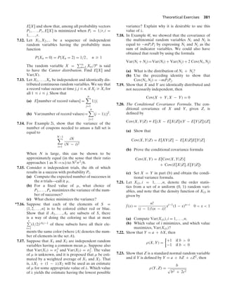 Theoretical Exercises 381
E[X] and show that, among all probability vectors
P1, ... , Pr, E[X] is minimized when Pi = 1/r, i =
1, ... , r.
7.12. Let X1, X2,... be a sequence of independent
random variables having the probability mass
function
P{Xn = 0} = P{Xn = 2} = 1/2 , n Ú 1
The random variable X = q
n=1 Xn/3n is said
to have the Cantor distribution. Find E[X] and
Var(X).
7.13. Let X1, ... , Xn be independent and identically dis-
tributed continuous random variables. We say that
a record value occurs at time j, j … n, if Xj Ú Xi for
all 1 … i … j. Show that
(a) E[number of record values] =
n

j=1
1/j;
(b) Var(number of record values)=
n

j=1
(j − 1)/j2
.
7.14. For Example 2i, show that the variance of the
number of coupons needed to amass a full set is
equal to
N−1

i=1
iN
(N − i)2
When N is large, this can be shown to be
approximately equal (in the sense that their ratio
approaches 1 as N→q) to N2π2/6.
7.15. Consider n independent trials, the ith of which
results in a success with probability Pi.
(a) Compute the expected number of successes in
the n trials—call it μ.
(b) For a ﬁxed value of μ, what choice of
P1, ... , Pn maximizes the variance of the num-
ber of successes?
(c) What choice minimizes the variance?
∗7.16. Suppose that each of the elements of S =
{1, 2, ... , n} is to be colored either red or blue.
Show that if A1, ... , Ar are subsets of S, there
is a way of doing the coloring so that at most
r
i=1
(1/2)|Ai|−1 of these subsets have all their ele-
ments the same color (where |A| denotes the num-
ber of elements in the set A).
7.17. Suppose that X1 and X2 are independent random
variables having a common mean μ. Suppose also
that Var(X1) = σ2
1 and Var(X2) = σ2
2 . The value
of μ is unknown, and it is proposed that μ be esti-
mated by a weighted average of X1 and X2. That
is, λX1 + (1 − λ)X2 will be used as an estimate
of μ for some appropriate value of λ. Which value
of λ yields the estimate having the lowest possible
variance? Explain why it is desirable to use this
value of λ.
7.18. In Example 4f, we showed that the covariance of
the multinomial random variables Ni and Nj is
equal to −mPiPj by expressing Ni and Nj as the
sum of indicator variables. We could also have
obtained that result by using the formula
Var(Ni + Nj)=Var(Ni) + Var(Nj) + 2 Cov(Ni, Nj)
(a) What is the distribution of Ni + Nj?
(b) Use the preceding identity to show that
Cov(Ni, Nj) = −mPiPj.
7.19. Show that X and Y are identically distributed and
not necessarily independent, then
Cov(X + Y, X − Y) = 0
7.20. The Conditional Covariance Formula. The con-
ditional covariance of X and Y, given Z, is
deﬁned by
Cov(X, Y|Z) K E[(X − E[X|Z])(Y − E[Y|Z])|Z]
(a) Show that
Cov(X, Y|Z) = E[XY|Z] − E[X|Z]E[Y|Z]
(b) Prove the conditional covariance formula
Cov(X, Y) = E[Cov(X, Y|Z)]
+ Cov(E[X|Z], E[Y|Z])
(c) Set X = Y in part (b) and obtain the condi-
tional variance formula.
7.21. Let X(i), i = 1, ... , n, denote the order statis-
tics from a set of n uniform (0, 1) random vari-
ables, and note that the density function of X(i) is
given by
f(x) =
n!
(i − 1)!(n − i)!
xi−1
(1 − x)n−i
0  x  1
(a) Compute Var(X(i)), i = 1, ... , n.
(b) Which value of i minimizes, and which value
maximizes, Var(X(i))?
7.22. Show that Y = a + bX, then
ρ(X, Y) =
%
+1 if b  0
−1 if b  0
7.23. Show that Z is a standard normal random variable
and if Y is deﬁned by Y = a + bZ + cZ2, then
ρ(Y, Z) =
b
.
b2 + 2c2
 