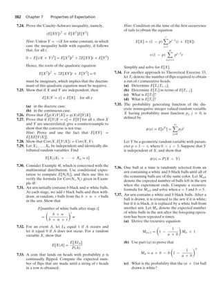 382 Chapter 7 Properties of Expectation
7.24. Prove the Cauchy–Schwarz inequality, namely,
(E[XY])2
… E[X2
]E[Y2
]
Hint: Unless Y = −tX for some constant, in which
case the inequality holds with equality, if follows
that, for all t,
0  E[(tX + Y)2
] = E[X2
]t2
+ 2E[XY]t + E[Y2
]
Hence, the roots of the quadratic equation
E[X2
]t2
+ 2E[XY]t + E[Y2
] = 0
must be imaginary, which implies that the discrim-
inant of this quadratic equation must be negative.
7.25. Show that if X and Y are independent, then
E[X|Y = y] = E[X] for all y
(a) in the discrete case;
(b) in the continuous case.
7.26. Prove that E[g(X)Y|X] = g(X)E[Y|X].
7.27. Prove that if E[Y|X = x] = E[Y] for all x, then X
and Y are uncorrelated; give a counterexample to
show that the converse is not true.
Hint: Prove and use the fact that E[XY] =
E[XE[Y|X]].
7.28. Show that Cov(X, E[Y|X]) = Cov(X, Y).
7.29. Let X1, ... , Xn be independent and identically dis-
tributed random variables. Find
E[X1|X1 + · · · + Xn = x]
7.30. Consider Example 4f, which is concerned with the
multinomial distribution. Use conditional expec-
tation to compute E[NiNj], and then use this to
verify the formula for Cov(Ni, Nj) given in Exam-
ple 4f.
7.31. An urn initially contains b black and w white balls.
At each stage, we add r black balls and then with-
draw, at random, r balls from the b + w + r balls
in the urn. Show that
E[number of white balls after stage t]
=

b + w
b + w + r
t
w
7.32. For an event A, let IA equal 1 if A occurs and
let it equal 0 if A does not occur. For a random
variable X, show that
E[X|A] =
E[XIA]
P(A)
7.33. A coin that lands on heads with probability p is
continually ﬂipped. Compute the expected num-
ber of ﬂips that are made until a string of r heads
in a row is obtained.
Hint: Condition on the time of the ﬁrst occurrence
of tails to obtain the equation
E[X] = (1 − p)
r

i=1
pi−1
(i + E[X])
+(1 − p)
q

i=r+1
pi−1
r
Simplify and solve for E[X].
7.34. For another approach to Theoretical Exercise 33,
let Tr denote the number of ﬂips required to obtain
a run of r consecutive heads.
(a) Determine E[Tr|Tr−1].
(b) Determine E[Tr] in terms of E[Tr−1].
(c) What is E[T1]?
(d) What is E[Tr]?
7.35. The probability generating function of the dis-
crete nonnegative integer valued random variable
X having probability mass function pj, j Ú 0, is
deﬁned by
φ(s) = E[sX
] =
q

j=0
pjsj
Let Y be a geometric random variable with param-
eter p = 1 − s, where 0  s  1. Suppose that Y
is independent of X, and show that
φ(s) = P{X  Y}
7.36. One ball at a time is randomly selected from an
urn containing a white and b black balls until all of
the remaining balls are of the same color. Let Ma,b
denote the expected number of balls left in the urn
when the experiment ends. Compute a recursive
formula for Ma,b and solve when a = 3 and b = 5.
7.37. An urn contains a white and b black balls. After a
ball is drawn, it is returned to the urn if it is white;
but if it is black, it is replaced by a white ball from
another urn. Let Mn denote the expected number
of white balls in the urn after the foregoing opera-
tion has been repeated n times.
(a) Derive the recursive equation
Mn+1 =

1 −
1
a + b

Mn + 1
(b) Use part (a) to prove that
Mn = a + b − b

1 −
1
a + b
n
(c) What is the probability that the (n + 1)st ball
drawn is white?
 