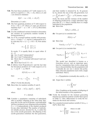Theoretical Exercises 383
7.38. The best linear predictor of Y with respect to X1
and X2 is equal to a + bX1 + cX2, where a, b, and
c are chosen to minimize
E[(Y − (a + bX1 + cX2))2
]
Determine a, b, and c.
7.39. The best quadratic predictor of Y with respect to
X is a + bX + cX2, where a, b, and c are chosen to
minimize E[(Y − (a + bX + cX2))2]. Determine
a, b, and c.
7.40. Use the conditional variance formula to determine
the variance of a geometric random variable X
having parameter p.
7.41. Let X be a normal random variable with parame-
ters μ = 0 and σ2 = 1, and let I, independent of X,
be such that P{I = 1} = 1
2 = P{I = 0}. Now deﬁne
Y by
Y =
%
X if I = 1
−X if I = 0
In words, Y is equally likely to equal either X
or −X.
(a) Are X and Y independent?
(b) Are I and Y independent?
(c) Show that Y is normal with mean 0 and vari-
ance 1.
(d) Show that Cov(X, Y) = 0.
7.42. It follows from Proposition 6.1 and the fact that
the best linear predictor of Y with respect to X is
μy + ρ
σy
σx
(X − μx) that if
E[Y|X] = a + bX
then
a = μy − ρ
σy
σx
μx b = ρ
σy
σx
(Why?) Verify this directly.
7.43. Show that, for random variables X and Z,
E[(X − Y)2
] = E[X2
] − E[Y2
]
where
Y = E[X|Z]
7.44. Consider a population consisting of individuals
able to produce offspring of the same kind. Sup-
pose that, by the end of its lifetime, each individual
will have produced j new offspring with probability
Pj, j Ú 0, independently of the number produced
by any other individual. The number of individu-
als initially present, denoted by X0, is called the
size of the zeroth generation. All offspring of the
zeroth generation constitute the ﬁrst generation,
and their number is denoted by X1. In general,
let Xn denote the size of the nth generation. Let
μ =
q
j=0
jPj and σ2 =
q
j=0
(j − μ)2Pj denote, respec-
tively, the mean and the variance of the number
of offspring produced by a single individual. Sup-
pose that X0 = 1—that is, initially there is a single
individual in the population.
(a) Show that
E[Xn] = μE[Xn−1]
(b) Use part (a) to conclude that
E[Xn] = μn
(c) Show that
Var(Xn) = σ2
μn−1
+ μ2
Var(Xn−1)
(d) Use part (c) to conclude that
Var(Xn) =
⎧
⎪
⎪
⎨
⎪
⎪
⎩
σ2μn−1

μn − 1
μ − 1

if μ Z 1
nσ2 if μ = 1
The model just described is known as a
branching process, and an important ques-
tion for a population that evolves along such
lines is the probability that the population will
eventually die out. Let π denote this proba-
bility when the population starts with a single
individual. That is,
π = P{population eventually dies out|X0 = 1)
(e) Argue that π satisﬁes
π =
q

j=0
Pjπj
Hint: Condition on the number of offspring of
the initial member of the population.
7.45. Verify the formula for the moment generating
function of a uniform random variable that is given
in Table 7.7. Also, differentiate to verify the for-
mulas for the mean and variance.
7.46. For a standard normal random variable Z, let μn =
E[Zn]. Show that
μn =
⎧
⎪
⎨
⎪
⎩
0 when n is odd
(2j)!
2jj!
when n = 2j
 