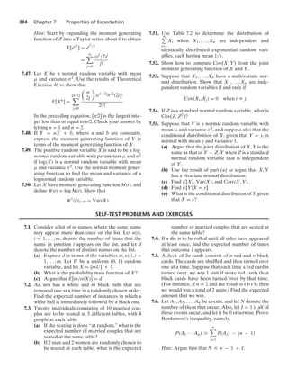 384 Chapter 7 Properties of Expectation
Hint: Start by expanding the moment generating
function of Z into a Taylor series about 0 to obtain
E[etZ
] = et2/2
=
q

j=0
(t2/2)j
j!
7.47. Let X be a normal random variable with mean
μ and variance σ2. Use the results of Theoretical
Exercise 46 to show that
E[Xn
] =
[n/2]

j=0

n
2j

μn−2jσ2j(2j)!
2jj!
In the preceding equation, [n/2] is the largest inte-
ger less than or equal to n/2. Check your answer by
letting n = 1 and n = 2.
7.48. If Y = aX + b, where a and b are constants,
express the moment generating function of Y in
terms of the moment generating function of X.
7.49. The positive random variable X is said to be a log-
normal random variable with parameters μ and σ2
if log(X) is a normal random variable with mean
μ and variance σ2. Use the normal moment gener-
ating function to ﬁnd the mean and variance of a
lognormal random variable.
7.50. Let X have moment generating function M(t), and
deﬁne (t) = log M(t). Show that

(t)|t=0 = Var(X)
7.51. Use Table 7.2 to determine the distribution of
n
i=1
Xi when X1, ... , Xn are independent and
identically distributed exponential random vari-
ables, each having mean 1/λ.
7.52. Show how to compute Cov(X, Y) from the joint
moment generating function of X and Y.
7.53. Suppose that X1, ... , Xn have a multivariate nor-
mal distribution. Show that X1, ... , Xn are inde-
pendent random variables if and only if
Cov(Xi, Xj) = 0 when i Z j
7.54. If Z is a standard normal random variable, what is
Cov(Z, Z2)?
7.55. Suppose that Y is a normal random variable with
mean μ and variance σ2, and suppose also that the
conditional distribution of X, given that Y = y, is
normal with mean y and variance 1.
(a) Argue that the joint distribution of X, Y is the
same as that of Y + Z, Y when Z is a standard
normal random variable that is independent
of Y.
(b) Use the result of part (a) to argue that X, Y
has a bivariate normal distribution.
(c) Find E[X], Var(X), and Corr(X, Y).
(d) Find E[Y|X = x].
(e) What is the conditional distribution of Y given
that X = x?
SELF-TEST PROBLEMS AND EXERCISES
7.1. Consider a list of m names, where the same name
may appear more than once on the list. Let n(i),
i = 1, ... , m, denote the number of times that the
name in position i appears on the list, and let d
denote the number of distinct names on the list.
(a) Express d in terms of the variables m, n(i), i =
1, ... , m. Let U be a uniform (0, 1) random
variable, and let X = [mU] + 1.
(b) What is the probability mass function of X?
(c) Argue that E[m/n(X)] = d.
7.2. An urn has n white and m black balls that are
removed one at a time in a randomly chosen order.
Find the expected number of instances in which a
white ball is immediately followed by a black one.
7.3. Twenty individuals consisting of 10 married cou-
ples are to be seated at 5 different tables, with 4
people at each table.
(a) If the seating is done “at random,” what is the
expected number of married couples that are
seated at the same table?
(b) If 2 men and 2 women are randomly chosen to
be seated at each table, what is the expected
number of married couples that are seated at
the same table?
7.4. If a die is to be rolled until all sides have appeared
at least once, ﬁnd the expected number of times
that outcome 1 appears.
7.5. A deck of 2n cards consists of n red and n black
cards. The cards are shufﬂed and then turned over
one at a time. Suppose that each time a red card is
turned over, we win 1 unit if more red cards than
black cards have been turned over by that time.
(For instance, if n = 2 and the result is r b r b, then
we would win a total of 2 units.) Find the expected
amount that we win.
7.6. Let A1, A2, ... , An be events, and let N denote the
number of them that occur. Also, let I = 1 if all of
these events occur, and let it be 0 otherwise. Prove
Bonferroni’s inequality, namely,
P(A1 · · · An) Ú
n

i=1
P(Ai) − (n − 1)
Hint: Argue ﬁrst that N … n − 1 + I.
 