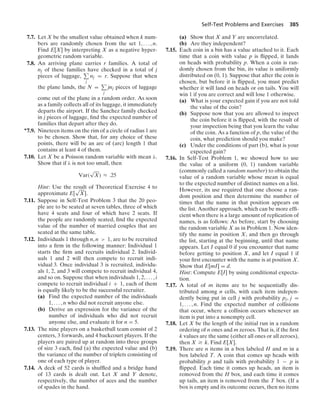 Self-Test Problems and Exercises 385
7.7. Let X be the smallest value obtained when k num-
bers are randomly chosen from the set 1, ... , n.
Find E[X] by interpreting X as a negative hyper-
geometric random variable.
7.8. An arriving plane carries r families. A total of
nj of these families have checked in a total of j
pieces of luggage,
j
nj = r. Suppose that when
the plane lands, the N =
j
jnj pieces of luggage
come out of the plane in a random order. As soon
as a family collects all of its luggage, it immediately
departs the airport. If the Sanchez family checked
in j pieces of luggage, ﬁnd the expected number of
families that depart after they do.
∗7.9. Nineteen items on the rim of a circle of radius 1 are
to be chosen. Show that, for any choice of these
points, there will be an arc of (arc) length 1 that
contains at least 4 of them.
7.10. Let X be a Poisson random variable with mean λ.
Show that if λ is not too small, then
Var(
√
X) L .25
Hint: Use the result of Theoretical Exercise 4 to
approximate E[
√
X].
7.11. Suppose in Self-Test Problem 3 that the 20 peo-
ple are to be seated at seven tables, three of which
have 4 seats and four of which have 2 seats. If
the people are randomly seated, ﬁnd the expected
value of the number of married couples that are
seated at the same table.
7.12. Individuals 1 through n, n  1, are to be recruited
into a ﬁrm in the following manner: Individual 1
starts the ﬁrm and recruits individual 2. Individ-
uals 1 and 2 will then compete to recruit indi-
vidual 3. Once individual 3 is recruited, individu-
als 1, 2, and 3 will compete to recruit individual 4,
and so on. Suppose that when individuals 1, 2, ... , i
compete to recruit individual i + 1, each of them
is equally likely to be the successful recruiter.
(a) Find the expected number of the individuals
1, ... , n who did not recruit anyone else.
(b) Derive an expression for the variance of the
number of individuals who did not recruit
anyone else, and evaluate it for n = 5.
7.13. The nine players on a basketball team consist of 2
centers, 3 forwards, and 4 backcourt players. If the
players are paired up at random into three groups
of size 3 each, ﬁnd (a) the expected value and (b)
the variance of the number of triplets consisting of
one of each type of player.
7.14. A deck of 52 cards is shufﬂed and a bridge hand
of 13 cards is dealt out. Let X and Y denote,
respectively, the number of aces and the number
of spades in the hand.
(a) Show that X and Y are uncorrelated.
(b) Are they independent?
7.15. Each coin in a bin has a value attached to it. Each
time that a coin with value p is ﬂipped, it lands
on heads with probability p. When a coin is ran-
domly chosen from the bin, its value is uniformly
distributed on (0, 1). Suppose that after the coin is
chosen, but before it is ﬂipped, you must predict
whether it will land on heads or on tails. You will
win 1 if you are correct and will lose 1 otherwise.
(a) What is your expected gain if you are not told
the value of the coin?
(b) Suppose now that you are allowed to inspect
the coin before it is ﬂipped, with the result of
your inspection being that you learn the value
of the coin. As a function of p, the value of the
coin, what prediction should you make?
(c) Under the conditions of part (b), what is your
expected gain?
7.16. In Self-Test Problem 1, we showed how to use
the value of a uniform (0, 1) random variable
(commonly called a random number) to obtain the
value of a random variable whose mean is equal
to the expected number of distinct names on a list.
However, its use required that one choose a ran-
dom position and then determine the number of
times that the name in that position appears on
the list. Another approach, which can be more efﬁ-
cient when there is a large amount of replication of
names, is as follows: As before, start by choosing
the random variable X as in Problem 1. Now iden-
tify the name in position X, and then go through
the list, starting at the beginning, until that name
appears. Let I equal 0 if you encounter that name
before getting to position X, and let I equal 1 if
your ﬁrst encounter with the name is at position X.
Show that E[mI] = d.
Hint: Compute E[I] by using conditional expecta-
tion.
7.17. A total of m items are to be sequentially dis-
tributed among n cells, with each item indepen-
dently being put in cell j with probability pj, j =
1, ... , n. Find the expected number of collisions
that occur, where a collision occurs whenever an
item is put into a nonempty cell.
7.18. Let X be the length of the initial run in a random
ordering of n ones and m zeroes. That is, if the ﬁrst
k values are the same (either all ones or all zeroes),
then X Ú k. Find E[X].
7.19. There are n items in a box labeled H and m in a
box labeled T. A coin that comes up heads with
probability p and tails with probability 1 − p is
ﬂipped. Each time it comes up heads, an item is
removed from the H box, and each time it comes
up tails, an item is removed from the T box. (If a
box is empty and its outcome occurs, then no items
 