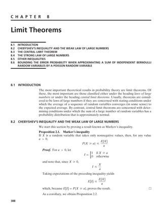 C H A P T E R 8
Limit Theorems
8.1 INTRODUCTION
8.2 CHEBYSHEV’S INEQUALITY AND THE WEAK LAW OF LARGE NUMBERS
8.3 THE CENTRAL LIMIT THEOREM
8.4 THE STRONG LAW OF LARGE NUMBERS
8.5 OTHER INEQUALITIES
8.6 BOUNDING THE ERROR PROBABILITY WHEN APPROXIMATING A SUM OF INDEPENDENT BERNOULLI
RANDOM VARIABLES BY A POISSON RANDOM VARIABLE
8.1 INTRODUCTION
The most important theoretical results in probability theory are limit theorems. Of
these, the most important are those classiﬁed either under the heading laws of large
numbers or under the heading central limit theorems. Usually, theorems are consid-
ered to be laws of large numbers if they are concerned with stating conditions under
which the average of a sequence of random variables converges (in some sense) to
the expected average. By contrast, central limit theorems are concerned with deter-
mining conditions under which the sum of a large number of random variables has a
probability distribution that is approximately normal.
8.2 CHEBYSHEV’S INEQUALITY AND THE WEAK LAW OF LARGE NUMBERS
We start this section by proving a result known as Markov’s inequality.
Proposition 2.1. Markov’s inequality
If X is a random variable that takes only nonnegative values, then, for any value
a  0,
P{X Ú a} …
E[X]
a
Proof. For a  0, let
I =
%
1 if X Ú a
0 otherwise
and note that, since X Ú 0,
I …
X
a
Taking expectations of the preceding inequality yields
E[I] …
E[X]
a
which, because E[I] = P{X Ú a}, proves the result.
As a corollary, we obtain Proposition 2.2.
388
 