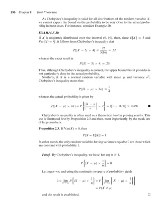 390 Chapter 8 Limit Theorems
As Chebyshev’s inequality is valid for all distributions of the random variable X,
we cannot expect the bound on the probability to be very close to the actual proba-
bility in most cases. For instance, consider Example 2b.
EXAMPLE 2b
If X is uniformly distributed over the interval (0, 10), then, since E[X] = 5 and
Var(X) = 25
3 , it follows from Chebyshev’s inequality that
P{|X − 5|  4} …
25
3(16)
L .52
whereas the exact result is
P{|X − 5|  4} = .20
Thus, although Chebyshev’s inequality is correct, the upper bound that it provides is
not particularly close to the actual probability.
Similarly, if X is a normal random variable with mean μ and variance σ2,
Chebyshev’s inequality states that
P{|X − μ|  2σ} …
1
4
whereas the actual probability is given by
P{|X − μ|  2σ} = P
06
6
6
6
X − μ
σ
6
6
6
6  2
7
= 2[1 − (2)] L .0456 .
Chebyshev’s inequality is often used as a theoretical tool in proving results. This
use is illustrated ﬁrst by Proposition 2.3 and then, most importantly, by the weak law
of large numbers.
Proposition 2.3. If Var(X) = 0, then
P{X = E[X]} = 1
In other words, the only random variables having variances equal to 0 are those which
are constant with probability 1.
Proof. By Chebyshev’s inequality, we have, for any n Ú 1,
P
%
|X − μ| 
1
n
/
= 0
Letting n→q and using the continuity property of probability yields
0 = lim
n→q
P
%
|X − μ| 
1
n
/
= P
0
lim
n→q
%
|X − μ| 
1
n
/7
= P{X Z μ}
and the result is established.
 