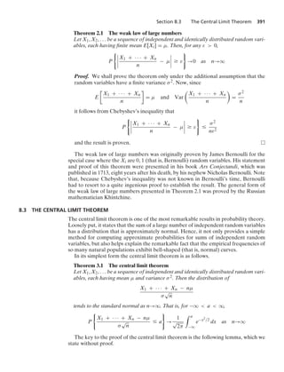 Section 8.3 The Central Limit Theorem 391
Theorem 2.1 The weak law of large numbers
Let X1, X2, ... be a sequence of independent and identically distributed random vari-
ables, each having ﬁnite mean E[Xi] = μ. Then, for any ε  0,
P
06
6
6
6
X1 + · · · + Xn
n
− μ
6
6
6
6 Ú ε
7
→0 as n→q
Proof. We shall prove the theorem only under the additional assumption that the
random variables have a ﬁnite variance σ2. Now, since
E

X1 + · · · + Xn
n

= μ and Var

X1 + · · · + Xn
n

=
σ2
n
it follows from Chebyshev’s inequality that
P
06
6
6
6
X1 + · · · + Xn
n
− μ
6
6
6
6 Ú ε
7
…
σ2
nε2
and the result is proven.
The weak law of large numbers was originally proven by James Bernoulli for the
special case where the Xi are 0, 1 (that is, Bernoulli) random variables. His statement
and proof of this theorem were presented in his book Ars Conjectandi, which was
published in 1713, eight years after his death, by his nephew Nicholas Bernoulli. Note
that, because Chebyshev’s inequality was not known in Bernoulli’s time, Bernoulli
had to resort to a quite ingenious proof to establish the result. The general form of
the weak law of large numbers presented in Theorem 2.1 was proved by the Russian
mathematician Khintchine.
8.3 THE CENTRAL LIMIT THEOREM
The central limit theorem is one of the most remarkable results in probability theory.
Loosely put, it states that the sum of a large number of independent random variables
has a distribution that is approximately normal. Hence, it not only provides a simple
method for computing approximate probabilities for sums of independent random
variables, but also helps explain the remarkable fact that the empirical frequencies of
so many natural populations exhibit bell-shaped (that is, normal) curves.
In its simplest form the central limit theorem is as follows.
Theorem 3.1 The central limit theorem
Let X1, X2, ... be a sequence of independent and identically distributed random vari-
ables, each having mean μ and variance σ2. Then the distribution of
X1 + · · · + Xn − nμ
σ
√
n
tends to the standard normal as n→q. That is, for −q  a  q,
P
0
X1 + · · · + Xn − nμ
σ
√
n
… a
7
→
1
√
2π
* a
−q
e−x2/2
dx as n→q
The key to the proof of the central limit theorem is the following lemma, which we
state without proof.
 