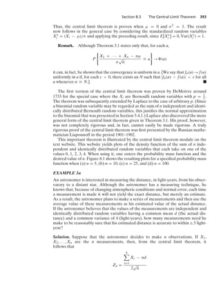 Section 8.3 The Central Limit Theorem 393
Thus, the central limit theorem is proven when μ = 0 and σ2 = 1. The result
now follows in the general case by considering the standardized random variables
X∗
i = (Xi − μ)/σ and applying the preceding result, since E[X∗
i ] = 0, Var(X∗
i ) = 1.
Remark. Although Theorem 3.1 states only that, for each a,
P
0
X1 + · · · + Xn − nμ
σ
√
n
… a
7
→ (a)
it can, in fact, be shown that the convergence is uniform in a. [We say that fn(a) → f(a)
uniformly in a if, for each ε  0, there exists an N such that |fn(a) − f(a)|  ε for all
a whenever n Ú N.] .
The ﬁrst version of the central limit theorem was proven by DeMoivre around
1733 for the special case where the Xi are Bernoulli random variables with p = 1
2 .
The theorem was subsequently extended by Laplace to the case of arbitrary p. (Since
a binomial random variable may be regarded as the sum of n independent and identi-
cally distributed Bernoulli random variables, this justiﬁes the normal approximation
to the binomial that was presented in Section 5.4.1.) Laplace also discovered the more
general form of the central limit theorem given in Theorem 3.1. His proof, however,
was not completely rigorous and, in fact, cannot easily be made rigorous. A truly
rigorous proof of the central limit theorem was ﬁrst presented by the Russian mathe-
matician Liapounoff in the period 1901–1902.
This important theorem is illustrated by the central limit theorem module on the
text website. This website yields plots of the density function of the sum of n inde-
pendent and identically distributed random variables that each take on one of the
values 0, 1, 2, 3, 4. When using it, one enters the probability mass function and the
desired value of n. Figure 8.1 shows the resulting plots for a speciﬁed probability mass
function when (a) n = 5, (b) n = 10, (c) n = 25, and (d) n = 100.
EXAMPLE 3a
An astronomer is interested in measuring the distance, in light-years, from his obser-
vatory to a distant star. Although the astronomer has a measuring technique, he
knows that, because of changing atmospheric conditions and normal error, each time
a measurement is made it will not yield the exact distance, but merely an estimate.
As a result, the astronomer plans to make a series of measurements and then use the
average value of these measurements as his estimated value of the actual distance.
If the astronomer believes that the values of the measurements are independent and
identically distributed random variables having a common mean d (the actual dis-
tance) and a common variance of 4 (light-years), how many measurements need he
make to be reasonably sure that his estimated distance is accurate to within ;.5 light-
year?
Solution. Suppose that the astronomer decides to make n observations. If X1,
X2, ... , Xn are the n measurements, then, from the central limit theorem, it
follows that
Zn =
n

i=1
Xi − nd
2
√
n
 
