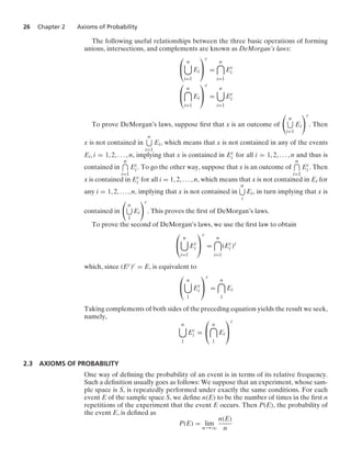 26 Chapter 2 Axioms of Probability
The following useful relationships between the three basic operations of forming
unions, intersections, and complements are known as DeMorgan’s laws:
⎛
⎝
n

i=1
Ei
⎞
⎠
c
=
n

i=1
Ec
i
⎛
⎝
n

i=1
Ei
⎞
⎠
c
=
n

i=1
Ec
i
To prove DeMorgan’s laws, suppose ﬁrst that x is an outcome of

n
i=1
Ei
c
. Then
x is not contained in
n
i=1
Ei, which means that x is not contained in any of the events
Ei, i = 1, 2, ... , n, implying that x is contained in Ec
i for all i = 1, 2, ... , n and thus is
contained in
n
i=1
Ec
i . To go the other way, suppose that x is an outcome of
n
i=1
Ec
i . Then
x is contained in Ec
i for all i = 1, 2, ... , n, which means that x is not contained in Ei for
any i = 1, 2, ... , n, implying that x is not contained in
n
i
Ei, in turn implying that x is
contained in

n
1
Ei
c
. This proves the ﬁrst of DeMorgan’s laws.
To prove the second of DeMorgan’s laws, we use the ﬁrst law to obtain
⎛
⎝
n

i=1
Ec
i
⎞
⎠
c
=
n

i=1
(Ec
i )c
which, since (Ec)c = E, is equivalent to
⎛
⎝
n

1
Ec
i
⎞
⎠
c
=
n

1
Ei
Taking complements of both sides of the preceding equation yields the result we seek,
namely,
n

1
Ec
i =
⎛
⎝
n

1
Ei
⎞
⎠
c
2.3 AXIOMS OF PROBABILITY
One way of deﬁning the probability of an event is in terms of its relative frequency.
Such a deﬁnition usually goes as follows: We suppose that an experiment, whose sam-
ple space is S, is repeatedly performed under exactly the same conditions. For each
event E of the sample space S, we deﬁne n(E) to be the number of times in the ﬁrst n
repetitions of the experiment that the event E occurs. Then P(E), the probability of
the event E, is deﬁned as
P(E) = lim
n→q
n(E)
n
 