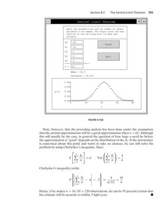 Section 8.3 The Central Limit Theorem 395
Central Limit Theorem
Enter the probabilities and the number of random
variables to be summed. The output gives the mass
function of the sum along with its mean and
variance.
P0 .25
P1 .15
P2 .1
P3 .2
P4 .3
n = 10
Start
Quit
Mean = 21.5
Variance = 25.275
40
30
20
10
0
i
0.00
0.08
p(i)
0.06
0.04
0.02
FIGURE 8.1(b)
Note, however, that the preceding analysis has been done under the assumption
that the normal approximation will be a good approximation when n = 62. Although
this will usually be the case, in general the question of how large n need be before
the approximation is “good” depends on the distribution of the Xi. If the astronomer
is concerned about this point and wants to take no chances, he can still solve his
problem by using Chebyshev’s inequality. Since
E
⎡
⎣
n

i=1
Xi
n
⎤
⎦ = d Var
⎛
⎝
n

i=1
Xi
n
⎞
⎠ =
4
n
Chebyshev’s inequality yields
P
⎧
⎪
⎨
⎪
⎩
6
6
6
6
6
6
n

i=1
Xi
n
− d
6
6
6
6
6
6
 .5
⎫
⎪
⎬
⎪
⎭
…
4
n(.5)2
=
16
n
Hence, if he makes n = 16/.05 = 320 observations, he can be 95 percent certain that
his estimate will be accurate to within .5 light-year. .
 