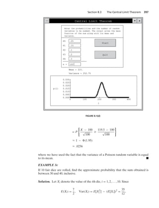 Section 8.3 The Central Limit Theorem 397
Central Limit Theorem
Enter the probabilities and the number of random
variables to be summed. The output gives the mass
function of the sum along with its mean and
variance.
P0 .25
P1 .15
P2 .1
P3 .2
P4 .3
n = 100
Start
Quit
Mean = 215.
Variance = 252.75
400
0
i
0.000
0.030
p(i)
300
200
100
0.025
0.020
0.015
0.010
0.005
FIGURE 8.1(d)
= P
0
X − 100
√
100
Ú
119.5 − 100
√
100
7
L 1 − (1.95)
L .0256
where we have used the fact that the variance of a Poisson random variable is equal
to its mean. .
EXAMPLE 3c
If 10 fair dice are rolled, ﬁnd the approximate probability that the sum obtained is
between 30 and 40, inclusive.
Solution. Let Xi denote the value of the ith die, i = 1, 2, ... , 10. Since
E(Xi) =
7
2
, Var(Xi) = E[X2
i ] − (E[Xi])2
=
35
12
,
 