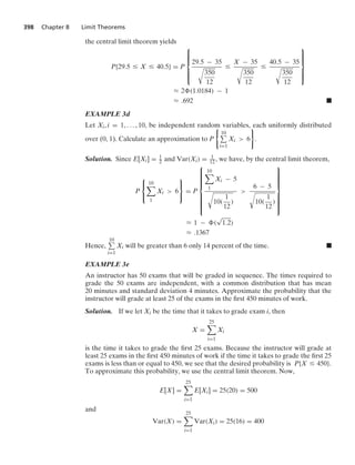 398 Chapter 8 Limit Theorems
the central limit theorem yields
P{29.5 … X … 40.5} = P
⎧
⎪
⎪
⎪
⎨
⎪
⎪
⎪
⎩
29.5 − 35
@
350
12
…
X − 35
@
350
12
…
40.5 − 35
@
350
12
⎫
⎪
⎪
⎪
⎬
⎪
⎪
⎪
⎭
L 2 (1.0184) − 1
L .692 .
EXAMPLE 3d
Let Xi, i = 1, ... , 10, be independent random variables, each uniformly distributed
over (0, 1). Calculate an approximation to P
0
10
i=1
Xi  6
7
.
Solution. Since E[Xi] = 1
2 and Var(Xi) = 1
12 , we have, by the central limit theorem,
P
⎧
⎨
⎩
10

1
Xi  6
⎫
⎬
⎭
= P
⎧
⎪
⎪
⎪
⎪
⎪
⎪
⎨
⎪
⎪
⎪
⎪
⎪
⎪
⎩
10

1
Xi − 5
@
10(
1
12
)

6 − 5
@
10(
1
12
)
⎫
⎪
⎪
⎪
⎪
⎪
⎪
⎬
⎪
⎪
⎪
⎪
⎪
⎪
⎭
L 1 − (
√
1.2)
L .1367
Hence,
10
i=1
Xi will be greater than 6 only 14 percent of the time. .
EXAMPLE 3e
An instructor has 50 exams that will be graded in sequence. The times required to
grade the 50 exams are independent, with a common distribution that has mean
20 minutes and standard deviation 4 minutes. Approximate the probability that the
instructor will grade at least 25 of the exams in the ﬁrst 450 minutes of work.
Solution. If we let Xi be the time that it takes to grade exam i, then
X =
25

i=1
Xi
is the time it takes to grade the ﬁrst 25 exams. Because the instructor will grade at
least 25 exams in the ﬁrst 450 minutes of work if the time it takes to grade the ﬁrst 25
exams is less than or equal to 450, we see that the desired probability is P{X … 450}.
To approximate this probability, we use the central limit theorem. Now,
E[X] =
25

i=1
E[Xi] = 25(20) = 500
and
Var(X) =
25

i=1
Var(Xi) = 25(16) = 400
 