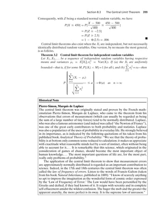 Section 8.3 The Central Limit Theorem 399
Consequently, with Z being a standard normal random variable, we have
P{X … 450} = P{
X − 500
√
400
…
450 − 500
√
400
}
L P{Z … −2.5}
= P{Z Ú 2.5}
= 1 − (2.5) = .006 .
Central limit theorems also exist when the Xi are independent, but not necessarily
identically distributed random variables. One version, by no means the most general,
is as follows.
Theorem 3.2 Central limit theorem for independent random variables
Let X1, X2, ... be a sequence of independent random variables having respective
means and variances μi = E[Xi], σ2
i = Var(Xi). If (a) the Xi are uniformly
bounded—that is, if for some M, P{|Xi|  M}=1 for all i, and (b)
q
i=1
σ2
i =q—then
P
⎧
⎪
⎪
⎪
⎪
⎪
⎪
⎪
⎨
⎪
⎪
⎪
⎪
⎪
⎪
⎪
⎩
n

i=1
(Xi − μi)
A
B
B
C
n

i=1
σ2
i
… a
⎫
⎪
⎪
⎪
⎪
⎪
⎪
⎪
⎬
⎪
⎪
⎪
⎪
⎪
⎪
⎪
⎭
→ (a) as n → q
Historical Note
Pierre-Simon, Marquis de Laplace
The central limit theorem was originally stated and proven by the French math-
ematician Pierre-Simon, Marquis de Laplace, who came to the theorem from his
observations that errors of measurement (which can usually be regarded as being
the sum of a large number of tiny forces) tend to be normally distributed. Laplace,
who was also a famous astronomer (and indeed was called “the Newton of France”),
was one of the great early contributors to both probability and statistics. Laplace
was also a popularizer of the uses of probability in everyday life. He strongly believed
in its importance, as is indicated by the following quotations of his taken from his
published book Analytical Theory of Probability: “We see that the theory of proba-
bility is at bottom only common sense reduced to calculation; it makes us appreciate
with exactitude what reasonable minds feel by a sort of instinct, often without being
able to account for it.... It is remarkable that this science, which originated in the
consideration of games of chance, should become the most important object of
human knowledge.... The most important questions of life are, for the most part,
really only problems of probability.”
The application of the central limit theorem to show that measurement errors
are approximately normally distributed is regarded as an important contribution to
science. Indeed, in the 17th and 18th centuries the central limit theorem was often
called the law of frequency of errors. Listen to the words of Francis Galton (taken
from his book Natural Inheritance, published in 1889): “I know of scarcely anything
so apt to impress the imagination as the wonderful form of cosmic order expressed
by the ‘Law of Frequency of Error.’ The Law would have been personiﬁed by the
Greeks and deiﬁed, if they had known of it. It reigns with serenity and in complete
self-effacement amidst the wildest confusion. The huger the mob and the greater the
apparent anarchy, the more perfect is its sway. It is the supreme law of unreason.”
 