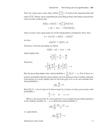 Section 8.4 The Strong Law of Large Numbers 401
Now, for a given pair i and j, there will be

4
2

= 6 terms in the expansion that will
equal X2
i X2
j . Hence, upon expanding the preceding product and taking expectations
term by term, it follows that
E[S4
n] = nE[X4
i ] + 6

n
2

E[X2
i X2
j ]
= nK + 3n(n − 1)E[X2
i ]E[X2
j ]
where we have once again made use of the independence assumption. Now, since
0 … Var(X2
i ) = E[X4
i ] − (E[X2
i ])2
we have
(E[X2
i ])2
… E[X4
i ] = K
Therefore, from the preceding, we obtain
E[S4
n] … nK + 3n(n − 1)K
which implies that
E

S4
n
n4

…
K
n3
+
3K
n2
Therefore,
E
⎡
⎣
q

n=1
S4
n
n4
⎤
⎦ =
q

n=1
E

S4
n
n4

 q
But the preceding implies that, with probability 1,
q
n=1
S4
n/n4  q. (For if there is a
positive probability that the sum is inﬁnite, then its expected value is inﬁnite.) But the
convergence of a series implies that its nth term goes to 0; so we can conclude that,
with probability 1,
lim
n→q
S4
n
n4
= 0
But if S4
n/n4 = (Sn/n)4 goes to 0, then so must Sn/n; hence, we have proven that, with
probability 1,
Sn
n
→ 0 as n → q
When μ, the mean of the Xi, is not equal to 0, we can apply the preceding argument
to the random variables Xi − μ to obtain that with probability 1,
lim
n→q
n

i=1
(Xi − μ)
n
= 0
or, equivalently,
lim
n→q
n

i=1
Xi
n
= μ
which proves the result.
 