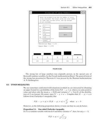 Section 8.5 Other Inequalities 403
Strong Law Of Large Numbers
Enter the probabilities and the number of trials
to be simulated. The output gives the total number
of times each outcome occurs, and the average
of all outcomes.
P0 .1
P1 .2
P2 .3
P3 .35
P4 .05
n = 1000
Start
Quit
Theoretical Mean = 2.05
Sample Mean = 2.078
0
106
1
189
2
285
3
361
4
59
FIGURE 8.2(b)
The strong law of large numbers was originally proven, in the special case of
Bernoulli random variables, by the French mathematician Borel. The general form of
the strong law presented in Theorem 4.1 was proven by the Russian mathematician
A. N. Kolmogorov.
8.5 OTHER INEQUALITIES
We are sometimes confronted with situations in which we are interested in obtaining
an upper bound for a probability of the form P{X − μ Ú a}, where a is some positive
value and when only the mean μ = E[X] and variance σ2 = Var(X) of the distribu-
tion of X are known. Of course, since X − μ Ú a  0 implies that |X − μ| Ú a, it
follows from Chebyshev’s inequality that
P{X − μ Ú a} … P{|X − μ| Ú a} …
σ2
a2
when a  0
However, as the following proposition shows, it turns out that we can do better.
Proposition 5.1. One-sided Chebyshev inequality
If X is a random variable with mean 0 and ﬁnite variance σ2, then, for any a  0,
P{X Ú a} …
σ2
σ2 + a2
 
