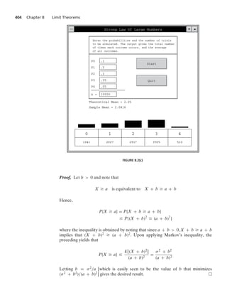 404 Chapter 8 Limit Theorems
Strong Law Of Large Numbers
Enter the probabilities and the number of trials
to be simulated. The output gives the total number
of times each outcome occurs, and the average
of all outcomes.
P0 .1
P1 .2
P2 .3
P3 .35
P4 .05
n = 10000
Start
Quit
Theoretical Mean = 2.05
Sample Mean = 2.0416
0
1041
1
2027
2
2917
3
3505
4
510
FIGURE 8.2(c)
Proof. Let b  0 and note that
X Ú a is equivalent to X + b Ú a + b
Hence,
P{X Ú a} = P{X + b Ú a + b}
… P{(X + b)2
Ú (a + b)2
}
where the inequality is obtained by noting that since a + b  0, X + b Ú a + b
implies that (X + b)2 Ú (a + b)2. Upon applying Markov’s inequality, the
preceding yields that
P{X Ú a} …
E[(X + b)2]
(a + b)2
=
σ2 + b2
(a + b)2
Letting b = σ2/a [which is easily seen to be the value of b that minimizes
(σ2 + b2)/(a + b)2] gives the desired result.
 
