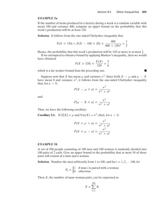 Section 8.5 Other Inequalities 405
EXAMPLE 5a
If the number of items produced in a factory during a week is a random variable with
mean 100 and variance 400, compute an upper bound on the probability that this
week’s production will be at least 120.
Solution. It follows from the one-sided Chebyshev inequality that
P{X Ú 120} = P{X − 100 Ú 20} …
400
400 + (20)2
=
1
2
Hence, the probability that this week’s production will be 120 or more is at most 1
2 .
If we attempted to obtain a bound by applying Markov’s inequality, then we would
have obtained
P{X Ú 120} …
E(X)
120
=
5
6
which is a far weaker bound than the preceding one. .
Suppose now that X has mean μ and variance σ2. Since both X − μ and μ − X
have mean 0 and variance σ2, it follows from the one-sided Chebyshev inequality
that, for a  0,
P{X − μ Ú a} …
σ2
σ2 + a2
and
P{μ − X Ú a} …
σ2
σ2 + a2
Thus, we have the following corollary.
Corollary 5.1. If E[X] = μ and Var(X) = σ2, then, for a  0,
P{X Ú μ + a} …
σ2
σ2 + a2
P{X … μ − a} …
σ2
σ2 + a2
EXAMPLE 5b
A set of 200 people consisting of 100 men and 100 women is randomly divided into
100 pairs of 2 each. Give an upper bound to the probability that at most 30 of these
pairs will consist of a man and a woman.
Solution. Number the men arbitrarily from 1 to 100, and for i = 1, 2, ... 100, let
Xi =
%
1 if man i is paired with a woman
0 otherwise
Then X, the number of man–woman pairs, can be expressed as
X =
100

i=1
Xi
 