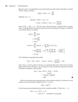 406 Chapter 8 Limit Theorems
Because man i is equally likely to be paired with any of the other 199 people, of which
100 are women, we have
E[Xi] = P{Xi = 1} =
100
199
Similarly, for i Z j,
E[XiXj] = P{Xi = 1, Xj = 1}
= P{Xi = 1}P{Xj = 1|Xi = 1} =
100
199
99
197
where P{Xj = 1|Xi = 1} = 99/197, since, given that man i is paired with a woman,
man j is equally likely to be paired with any of the remaining 197 people, of which 99
are women. Hence, we obtain
E[X] =
100

i=1
E[Xi]
= (100)
100
199
L 50.25
Var(X) =
100

i=1
Var(Xi) + 2

ij

Cov(Xi, Xj)
= 100
100
199
99
199
+ 2

100
2
 
100
199
99
197
−

100
199
2

L 25.126
The Chebyshev inequality then yields
P{X … 30} … P{|X − 50.25| Ú 20.25} …
25.126
(20.25)2
L .061
Thus, there are fewer than 6 chances in a hundred that fewer than 30 men will be
paired with women. However, we can improve on this bound by using the one-sided
Chebyshev inequality, which yields
P{X … 30} = P{X … 50.25 − 20.25}
…
25.126
25.126 + (20.25)2
L .058 .
When the moment generating function of the random variable X is known, we can
obtain even more effective bounds on P{X Ú a}. Let
M(t) = E[etX
]
be the moment generating function of the random variable X. Then, for t  0,
P{X Ú a} = P{etX
Ú eta
}
… E[etX
]e−ta
by Markov’s inequality
 