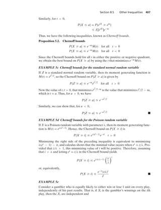 Section 8.5 Other Inequalities 407
Similarly, for t  0,
P{X … a} = P{etX
Ú eta
}
… E[etX
]e−ta
Thus, we have the following inequalities, known as Chernoff bounds.
Proposition 5.2. Chernoff bounds
P{X Ú a} … e−ta
M(t) for all t  0
P{X … a} … e−ta
M(t) for all t  0
Since the Chernoff bounds hold for all t in either the positive or negative quadrant,
we obtain the best bound on P{X Ú a} by using the t that minimizes e−taM(t).
EXAMPLE 5c Chernoff bounds for the standard normal random variable
If Z is a standard normal random variable, then its moment generating function is
M(t) = et2/2, so the Chernoff bound on P{Z Ú a} is given by
P{Z Ú a} … e−ta
et2/2
for all t  0
Now the value of t, t  0, that minimizes et2/2−ta is the value that minimizes t2/2 − ta,
which is t = a. Thus, for a  0, we have
P{Z Ú a} … e−a2/2
Similarly, we can show that, for a  0,
P{Z … a} … e−a2/2
.
EXAMPLE 5d Chernoff bounds for the Poisson random variable
If X is a Poisson random variable with parameter λ, then its moment generating func-
tion is M(t) = eλ(et−1). Hence, the Chernoff bound on P{X Ú i} is
P{X Ú i} … eλ(et−1)
e−it
t  0
Minimizing the right side of the preceding inequality is equivalent to minimizing
λ(et − 1) − it, and calculus shows that the minimal value occurs when et = i/λ. Pro-
vided that i/λ  1, this minimizing value of t will be positive. Therefore, assuming
that i  λ and letting et = i/λ in the Chernoff bound yields
P{X Ú i} … eλ(i/λ−1)

λ
i
i
or, equivalently,
P{X Ú i} …
e−λ(eλ)i
ii
.
EXAMPLE 5e
Consider a gambler who is equally likely to either win or lose 1 unit on every play,
independently of his past results. That is, if Xi is the gambler’s winnings on the ith
play, then the Xi are independent and
 