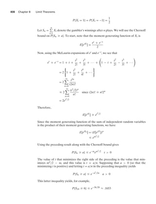408 Chapter 8 Limit Theorems
P{Xi = 1} = P{Xi = −1} =
1
2
Let Sn =
n
i=1
Xi denote the gambler’s winnings after n plays. We will use the Chernoff
bound on P{Sn Ú a}. To start, note that the moment generating function of Xi is
E[etX
] =
et + e−t
2
Now, using the McLaurin expansions of et and e−t, we see that
et
+ e−t
= 1 + t +
t2
2!
+
t3
3!
+ · · · +

1 − t +
t2
2!
−
t3
3!
+ · · ·

= 2
0
1 +
t2
2!
+
t4
4!
+ · · ·
7
= 2
q

n=0
t2n
(2n)!
… 2
q

n=0
(t2/2)n
n!
since (2n)! Ú n!2n
= 2et2/2
Therefore,
E[etX
] Ú et2/2
Since the moment generating function of the sum of independent random variables
is the product of their moment generating functions, we have
E[etSn ] = (E[etX
])n
… ent2/2
Using the preceding result along with the Chernoff bound gives
P{Sn Ú a} … e−ta
ent2/2
t  0
The value of t that minimizes the right side of the preceding is the value that min-
imizes nt2/2 − ta, and this value is t = a/n. Supposing that a  0 (so that the
minimizing t is positive) and letting t = a/n in the preceding inequality yields
P{Sn Ú a} … e−a2/2n
a  0
This latter inequality yields, for example,
P{S10 Ú 6} … e−36/20
L .1653
 
