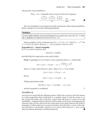 Section 8.5 Other Inequalities 409
whereas the exact probability is
P{S10 Ú 6} = P{gambler wins at least 8 of the ﬁrst 10 games}
=

10
8

+

10
9

+

10
10

210
=
56
1024
L .0547 .
The next inequality is one having to do with expectations rather than probabilities.
Before stating it, we need the following deﬁnition.
Deﬁnition
A twice-differentiable real-valued function f(x) is said to be convex if f(x) Ú 0 for
all x; similarly, it is said to be concave if f(x) … 0.
Some examples of convex functions are f(x) = x2, f(x) = eax, and f(x) = −x1/n for
x Ú 0. If f(x) is convex, then g(x) = −f(x) is concave, and vice versa.
Proposition 5.3. Jensen’s inequality
If f(x) is a convex function, then
E[ f(X)] Ú f(E[X])
provided that the expectations exist and are ﬁnite.
Proof. Expanding f(x) in a Taylor’s series expansion about μ = E[X] yields
f(x) = f(μ) + f
(μ)(x − μ) +
f(ξ)(x − μ)2
2
where ξ is some value between x and μ. Since f(ξ) Ú 0, we obtain
f(x) Ú f(μ) + f
(μ)(x − μ)
Hence,
f(X) Ú f(μ) + f
(μ)(X − μ)
Taking expectations yields
E[ f(X)] Ú f(μ) + f
(μ)E[X − μ] = f(μ)
and the inequality is established.
EXAMPLE 5f
An investor is faced with the following choices: Either she can invest all of her money
in a risky proposition that would lead to a random return X that has mean m, or
she can put the money into a risk-free venture that will lead to a return of m with
probability 1. Suppose that her decision will be made on the basis of maximizing the
expected value of u(R), where R is her return and u is her utility function. By Jensen’s
inequality, it follows that if u is a concave function, then E[u(X)] … u(m), so the risk-
free alternative is preferable, whereas if u is convex, then E[u(X)] Ú u(m), so the
risky investment alternative would be preferred. .
 