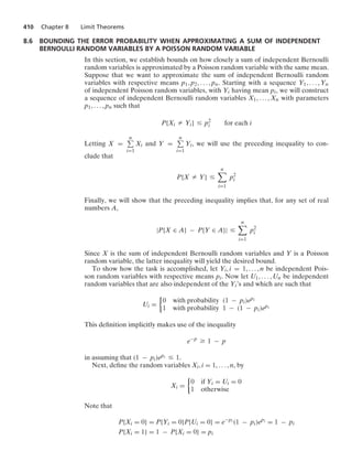 410 Chapter 8 Limit Theorems
8.6 BOUNDING THE ERROR PROBABILITY WHEN APPROXIMATING A SUM OF INDEPENDENT
BERNOULLI RANDOM VARIABLES BY A POISSON RANDOM VARIABLE
In this section, we establish bounds on how closely a sum of independent Bernoulli
random variables is approximated by a Poisson random variable with the same mean.
Suppose that we want to approximate the sum of independent Bernoulli random
variables with respective means p1, p2, ... , pn. Starting with a sequence Y1, ... , Yn
of independent Poisson random variables, with Yi having mean pi, we will construct
a sequence of independent Bernoulli random variables X1, ... , Xn with parameters
p1, ... , pn such that
P{Xi Z Yi} … p2
i for each i
Letting X =
n
i=1
Xi and Y =
n
i=1
Yi, we will use the preceding inequality to con-
clude that
P{X Z Y} …
n

i=1
p2
i
Finally, we will show that the preceding inequality implies that, for any set of real
numbers A,
|P{X ∈ A} − P{Y ∈ A}| …
n

i=1
p2
i
Since X is the sum of independent Bernoulli random variables and Y is a Poisson
random variable, the latter inequality will yield the desired bound.
To show how the task is accomplished, let Yi, i = 1, ... , n be independent Pois-
son random variables with respective means pi. Now let U1, ... , Un be independent
random variables that are also independent of the Yi’s and which are such that
Ui =
%
0 with probability (1 − pi)epi
1 with probability 1 − (1 − pi)epi
This deﬁnition implicitly makes use of the inequality
e−p
Ú 1 − p
in assuming that (1 − pi)epi … 1.
Next, deﬁne the random variables Xi, i = 1, ... , n, by
Xi =
%
0 if Yi = Ui = 0
1 otherwise
Note that
P{Xi = 0} = P{Yi = 0}P{Ui = 0} = e−pi (1 − pi)epi = 1 − pi
P{Xi = 1} = 1 − P{Xi = 0} = pi
 