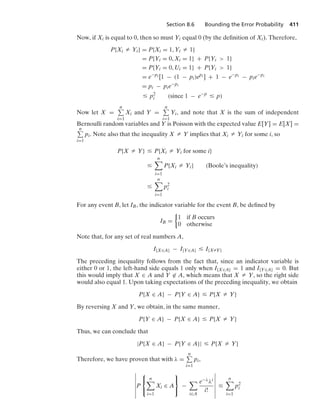 Section 8.6 Bounding the Error Probability 411
Now, if Xi is equal to 0, then so must Yi equal 0 (by the deﬁnition of Xi). Therefore,
P{Xi Z Yi} = P{Xi = 1, Yi Z 1}
= P{Yi = 0, Xi = 1} + P{Yi  1}
= P{Yi = 0, Ui = 1} + P{Yi  1}
= e−pi [1 − (1 − pi)epi ] + 1 − e−pi − pie−pi
= pi − pie−pi
… p2
i (since 1 − e−p
… p)
Now let X =
n
i=1
Xi and Y =
n
i=1
Yi, and note that X is the sum of independent
Bernoulli random variables and Y is Poisson with the expected value E[Y] = E[X] =
n
i=1
pi. Note also that the inequality X Z Y implies that Xi Z Yi for some i, so
P{X Z Y} … P{Xi Z Yi for some i}
…
n

i=1
P{Xi Z Yi} (Boole’s inequality)
…
n

i=1
p2
i
For any event B, let IB, the indicator variable for the event B, be deﬁned by
IB =
%
1 if B occurs
0 otherwise
Note that, for any set of real numbers A,
I{X∈A} − I{Y∈A} … I{XZY}
The preceding inequality follows from the fact that, since an indicator variable is
either 0 or 1, the left-hand side equals 1 only when I{X∈A} = 1 and I{Y∈A} = 0. But
this would imply that X ∈ A and Y ∈ A, which means that X Z Y, so the right side
would also equal 1. Upon taking expectations of the preceding inequality, we obtain
P{X ∈ A} − P{Y ∈ A} … P{X Z Y}
By reversing X and Y, we obtain, in the same manner,
P{Y ∈ A} − P{X ∈ A} … P{X Z Y}
Thus, we can conclude that
|P{X ∈ A} − P{Y ∈ A}| … P{X Z Y}
Therefore, we have proven that with λ =
n
i=1
pi,
6
6
6
6
6
6
6
P
⎧
⎨
⎩
n

i=1
Xi ∈ A
⎫
⎬
⎭
−

i∈A
e−λλi
i!
6
6
6
6
6
6
6
…
n

i=1
p2
i
 