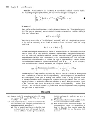 412 Chapter 8 Limit Theorems
Remark. When all the pi are equal to p, X is a binomial random variable. Hence,
the preceding inequality shows that, for any set of nonnegative integers A,
6
6
6
6
6
6

i∈A

n
i

pi
(1 − p)n−i
−

i∈A
e−np(np)i
i!
6
6
6
6
6
6
… np2
.
SUMMARY
Two useful probability bounds are provided by the Markov and Chebyshev inequali-
ties. The Markov inequality is concerned with nonnegative random variables and says
that, for X of that type,
P{X Ú a} …
E[X]
a
for every positive value a. The Chebyshev inequality, which is a simple consequence
of the Markov inequality, states that if X has mean μ and variance σ2, then, for every
positive k,
P{|X − μ| Ú kσ} …
1
k2
The two most important theoretical results in probability are the central limit theorem
and the strong law of large numbers. Both are concerned with a sequence of indepen-
dent and identically distributed random variables. The central limit theorem says that
if the random variables have a ﬁnite mean μ and a ﬁnite variance σ2, then the distri-
bution of the sum of the ﬁrst n of them is, for large n, approximately that of a normal
random variable with mean nμ and variance nσ2. That is, if Xi, i Ú 1, is the sequence,
then the central limit theorem states that, for every real number a,
lim
n→q
P
0
X1 + · · · + Xn − nμ
σ
√
n
… a
7
=
1
√
2π
* a
−q
e−x2/2
dx
The strong law of large numbers requires only that the random variables in the sequence
have a ﬁnite mean μ. It states that, with probability 1, the average of the ﬁrst n of them
will converge to μ as n goes to inﬁnity. This implies that if A is any speciﬁed event
of an experiment for which independent replications are performed, then the limit-
ing proportion of experiments whose outcomes are in A will, with probability 1, equal
P(A). Therefore, if we accept the interpretation that “with probability 1” means “with
certainty,” we obtain the theoretical justiﬁcation for the long-run relative frequency
interpretation of probabilities.
PROBLEMS
8.1. Suppose that X is a random variable with mean
and variance both equal to 20. What can be said
about P{0  X  40}?
8.2. From past experience, a professor knows that the
test score of a student taking her ﬁnal examination
is a random variable with mean 75.
(a) Give an upper bound for the probability that
a student’s test score will exceed 85. Sup-
pose, in addition, that the professor knows
that the variance of a student’s test score is
equal to 25.
(b) What can be said about the probability that a
student will score between 65 and 85?
(c) How many students would have to take the
examination to ensure, with probability at
least .9, that the class average would be
within 5 of 75? Do not use the central limit
theorem.
 