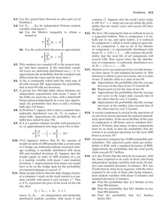 Problems 413
8.3. Use the central limit theorem to solve part (c) of
Problem 2.
8.4. Let X1, ... , X20 be independent Poisson random
variables with mean 1.
(a) Use the Markov inequality to obtain a
bound on
P
⎧
⎨
⎩
20

1
Xi  15
⎫
⎬
⎭
(b) Use the central limit theorem to approximate
P
⎧
⎨
⎩
20

1
Xi  15
⎫
⎬
⎭
.
8.5. Fifty numbers are rounded off to the nearest inte-
ger and then summed. If the individual round-
off errors are uniformly distributed over (−.5, .5),
approximate the probability that the resultant sum
differs from the exact sum by more than 3.
8.6. A die is continually rolled until the total sum of
all rolls exceeds 300. Approximate the probability
that at least 80 rolls are necessary.
8.7. A person has 100 light bulbs whose lifetimes are
independent exponentials with mean 5 hours. If
the bulbs are used one at a time, with a failed bulb
being replaced immediately by a new one, approx-
imate the probability that there is still a working
bulb after 525 hours.
8.8. In Problem 7, suppose that it takes a random time,
uniformly distributed over (0, .5), to replace a
failed bulb. Approximate the probability that all
bulbs have failed by time 550.
8.9. If X is a gamma random variable with parameters
(n, 1), approximately how large need n be so that
P
06
6
6
6
X
n
− 1
6
6
6
6  .01
7
 .01?
8.10. Civil engineers believe that W, the amount of
weight (in units of 1000 pounds) that a certain span
of a bridge can withstand without structural dam-
age resulting, is normally distributed with mean
400 and standard deviation 40. Suppose that the
weight (again, in units of 1000 pounds) of a car
is a random variable with mean 3 and standard
deviation .3. Approximately how many cars would
have to be on the bridge span for the probability
of structural damage to exceed .1?
8.11. Many people believe that the daily change of price
of a company’s stock on the stock market is a ran-
dom variable with mean 0 and variance σ2. That
is, if Yn represents the price of the stock on the nth
day, then
Yn = Yn−1 + Xn n Ú 1
where X1, X2, ... are independent and identically
distributed random variables with mean 0 and
variance σ2. Suppose that the stock’s price today
is 100. If σ2 = 1, what can you say about the prob-
ability that the stock’s price will exceed 105 after
10 days?
8.12. We have 100 components that we will put in use in
a sequential fashion. That is, component 1 is ini-
tially put in use, and upon failure, it is replaced
by component 2, which is itself replaced upon fail-
ure by component 3, and so on. If the lifetime
of component i is exponentially distributed with
mean 10 + i/10, i = 1, ... , 100, estimate the prob-
ability that the total life of all components will
exceed 1200. Now repeat when the life distribu-
tion of component i is uniformly distributed over
(0, 20 + i/5), i = 1, ... , 100.
8.13. Student scores on exams given by a certain instruc-
tor have mean 74 and standard deviation 14. This
instructor is about to give two exams, one to a class
of size 25 and the other to a class of size 64.
(a) Approximate the probability that the average
test score in the class of size 25 exceeds 80.
(b) Repeat part (a) for the class of size 64.
(c) Approximate the probability that the average
test score in the larger class exceeds that of
the other class by over 2.2 points.
(d) Approximate the probability that the average
test score in the smaller class exceeds that of
the other class by over 2.2 points.
8.14. A certain component is critical to the operation of
an electrical system and must be replaced immedi-
ately upon failure. If the mean lifetime of this type
of component is 100 hours and its standard devi-
ation is 30 hours, how many of these components
must be in stock so that the probability that the
system is in continual operation for the next 2000
hours is at least .95?
8.15. An insurance company has 10,000 automobile pol-
icyholders. The expected yearly claim per policy-
holder is $240, with a standard deviation of $800.
Approximate the probability that the total yearly
claim exceeds $2.7 million.
8.16. A.J. has 20 jobs that she must do in sequence, with
the times required to do each of these jobs being
independent random variables with mean 50 min-
utes and standard deviation 10 minutes. M.J. has
20 jobs that he must do in sequence, with the times
required to do each of these jobs being indepen-
dent random variables with mean 52 minutes and
standard deviation 15 minutes.
(a) Find the probability that A.J. ﬁnishes in less
than 900 minutes.
(b) Find the probability that M.J. ﬁnishes in less
than 900 minutes.
(c) Find the probability that A.J. ﬁnishes
before M.J.
 