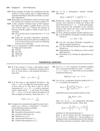 414 Chapter 8 Limit Theorems
8.17. Redo Example 5b under the assumption that the
number of man–woman pairs is (approximately)
normally distributed. Does this seem like a reason-
able supposition?
8.18. Repeat part (a) of Problem 2 when it is known that
the variance of a student’s test score is equal to 25.
8.19. A lake contains 4 distinct types of ﬁsh. Suppose
that each ﬁsh caught is equally likely to be any
one of these types. Let Y denote the number of
ﬁsh that need be caught to obtain at least one of
each type.
(a) Give an interval (a, b) such that P{a … Y … b}
Ú .90.
(b) Using the one-sided Chebyshev inequality,
how many ﬁsh need we plan on catching so as
to be at least 90 percent certain of obtaining
at least one of each type.
8.20. If X is a nonnegative random variable with mean
25, what can be said about
(a) E[X3]?
(b) E[
√
X]?
(c) E[log X]?
(d) E[e−X]?
8.21. Let X be a nonnegative random variable.
Prove that
E[X] … (E[X2
])1/2
… (E[X3
])1/3
… · · ·
8.22. Would the results of Example 5f change if the
investor were allowed to divide her money and
invest the fraction α, 0  α  1, in the risky propo-
sition and invest the remainder in the risk-free
venture? Her return for such a split investment
would be R = αX + (1 − α)m.
8.23. Let X be a Poisson random variable with mean 20.
(a) Use the Markov inequality to obtain an upper
bound on
p = P{X Ú 26}
(b) Use the one-sided Chebyshev inequality to
obtain an upper bound on p.
(c) Use the Chernoff bound to obtain an upper
bound on p.
(d) Approximate p by making use of the central
limit theorem.
(e) Determine p by running an appropriate pro-
gram.
THEORETICAL EXERCISES
8.1. If X has variance σ2, then σ, the positive square
root of the variance, is called the standard devia-
tion. If X has mean μ and standard deviation σ,
show that
P{|X − μ| Ú kσ} …
1
k2
8.2. If X has mean μ and standard deviation σ, the
ratio r K |μ|/σ is called the measurement signal-
to-noise ratio of X. The idea is that X can be
expressed as X = μ + (X − μ), with μ represent-
ing the signal and X − μ the noise. If we deﬁne
|(X − μ)/μ| K D as the relative deviation of X
from its signal (or mean) μ, show that, for α  0,
P{D … α} Ú 1 −
1
r2α2
8.3. Compute the measurement signal-to-noise ratio—
that is, |μ|/σ, where μ = E[X] and σ2 = Var(X)—
of the following random variables:
(a) Poisson with mean λ;
(b) binomial with parameters n and p;
(c) geometric with mean 1/p;
(d) uniform over (a, b);
(e) exponential with mean 1/λ;
(f) normal with parameters μ, σ2.
8.4. Let Zn, n Ú 1, be a sequence of random variables
and c a constant such that, for each ε  0, P{|Zn −
c|  ε} → 0 as n → q. Show that, for any bounded
continuous function g,
E[g(Zn)] → g(c) as n→q
8.5. Let f(x) be a continuous function deﬁned for 0 …
x … 1. Consider the functions
Bn(x) =
n

k=0
f

k
n
 
n
k

xk
(1 − x)n−k
(called Bernstein polynomials) and prove that
lim
n→q
Bn(x) = f(x)
Hint: Let X1, X2, ... be independent Bernoulli
random variables with mean x. Show that
Bn(x) = E

f

X1 + · · · + Xn
n

and then use Theoretical Exercise 4.
Since it can be shown that the convergence of
Bn(x) to f(x) is uniform in x, the preceding rea-
soning provides a probabilistic proof of the famous
Weierstrass theorem of analysis, which states that
 