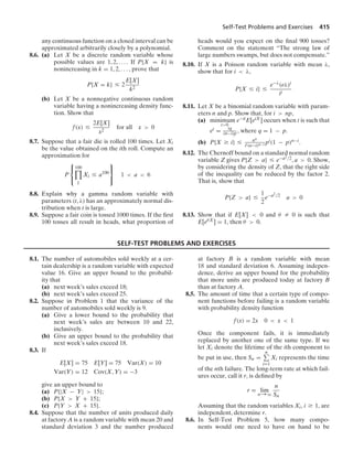 Self-Test Problems and Exercises 415
any continuous function on a closed interval can be
approximated arbitrarily closely by a polynomial.
8.6. (a) Let X be a discrete random variable whose
possible values are 1, 2, ... . If P{X = k} is
nonincreasing in k = 1, 2, ... , prove that
P{X = k} … 2
E[X]
k2
(b) Let X be a nonnegative continuous random
variable having a nonincreasing density func-
tion. Show that
f(x) …
2E[X]
x2
for all x  0
8.7. Suppose that a fair die is rolled 100 times. Let Xi
be the value obtained on the ith roll. Compute an
approximation for
P
⎧
⎨
⎩
100

1
Xi … a100
⎫
⎬
⎭
1  a  6
8.8. Explain why a gamma random variable with
parameters (t, λ) has an approximately normal dis-
tribution when t is large.
8.9. Suppose a fair coin is tossed 1000 times. If the ﬁrst
100 tosses all result in heads, what proportion of
heads would you expect on the ﬁnal 900 tosses?
Comment on the statement “The strong law of
large numbers swamps, but does not compensate.”
8.10. If X is a Poisson random variable with mean λ,
show that for i  λ,
P{X … i} …
e−λ(eλ)i
ii
8.11. Let X be a binomial random variable with param-
eters n and p. Show that, for i  np,
(a) minimum
t0
e−tiE[etX] occurs when t is such that
et = iq
(n−i)p , where q = 1 − p.
(b) P{X Ú i} … nn
ii(n−i)n−i pi(1 − p)n−i.
8.12. The Chernoff bound on a standard normal random
variable Z gives P{Z  a} … e−a2/2, a  0. Show,
by considering the density of Z, that the right side
of the inequality can be reduced by the factor 2.
That is, show that
P{Z  a} …
1
2
e−a2/2
a  0
8.13. Show that if E[X]  0 and θ Z 0 is such that
E[eθX] = 1, then θ  0.
SELF-TEST PROBLEMS AND EXERCISES
8.1. The number of automobiles sold weekly at a cer-
tain dealership is a random variable with expected
value 16. Give an upper bound to the probabil-
ity that
(a) next week’s sales exceed 18;
(b) next week’s sales exceed 25.
8.2. Suppose in Problem 1 that the variance of the
number of automobiles sold weekly is 9.
(a) Give a lower bound to the probability that
next week’s sales are between 10 and 22,
inclusively.
(b) Give an upper bound to the probability that
next week’s sales exceed 18.
8.3. If
E[X] = 75 E[Y] = 75 Var(X) = 10
Var(Y) = 12 Cov(X, Y) = −3
give an upper bound to
(a) P{|X − Y|  15};
(b) P{X  Y + 15};
(c) P{Y  X + 15}.
8.4. Suppose that the number of units produced daily
at factory A is a random variable with mean 20 and
standard deviation 3 and the number produced
at factory B is a random variable with mean
18 and standard deviation 6. Assuming indepen-
dence, derive an upper bound for the probability
that more units are produced today at factory B
than at factory A.
8.5. The amount of time that a certain type of compo-
nent functions before failing is a random variable
with probability density function
f(x) = 2x 0  x  1
Once the component fails, it is immediately
replaced by another one of the same type. If we
let Xi denote the lifetime of the ith component to
be put in use, then Sn =
n
i=1
Xi represents the time
of the nth failure. The long-term rate at which fail-
ures occur, call it r, is deﬁned by
r = lim
n→q
n
Sn
Assuming that the random variables Xi, i Ú 1, are
independent, determine r.
8.6. In Self-Test Problem 5, how many compo-
nents would one need to have on hand to be
 