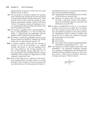 416 Chapter 8 Limit Theorems
approximately 90 percent certain that the stock
will last at least 35 days?
8.7. The servicing of a machine requires two separate
steps, with the time needed for the ﬁrst step being
an exponential random variable with mean .2 hour
and the time for the second step being an inde-
pendent exponential random variable with mean
.3 hour. If a repair person has 20 machines to ser-
vice, approximate the probability that all the work
can be completed in 8 hours.
8.8. On each bet, a gambler loses 1 with probability .7,
loses 2 with probability .2, or wins 10 with prob-
ability .1. Approximate the probability that the
gambler will be losing after his ﬁrst 100 bets.
8.9. Determine t so that the probability that the repair
person in Self-Test Problem 7 ﬁnishes the 20 jobs
within time t is approximately equal to .95.
8.10. A tobacco company claims that the amount of
nicotine in one of its cigarettes is a random
variable with mean 2.2 mg and standard devia-
tion .3 mg. However, the average nicotine con-
tent of 100 randomly chosen cigarettes was 3.1
mg. Approximate the probability that the average
would have been as high as or higher than 3.1 if the
company’s claims were true.
8.11. Each of the batteries in a collection of 40 batter-
ies is equally likely to be either a type A or a type
B battery. Type A batteries last for an amount of
time that has mean 50 and standard deviation 15;
type B batteries last for an amount of time that has
mean 30 and standard deviation 6.
(a) Approximate the probability that the total life
of all 40 batteries exceeds 1700.
(b) Suppose it is known that 20 of the batteries
are type A and 20 are type B. Now approx-
imate the probability that the total life of all
40 batteries exceeds 1700.
8.12. A clinic is equally likely to have 2, 3, or 4 doctors
volunteer for service on a given day. No matter
how may volunteer doctors there are on a given
day, the numbers of patients seen by these doctors
are independent Poisson random variables with
mean 30. Let X denote the number of patients
seen in the clinic on a given day.
(a) Find E[X].
(b) Find Var(X).
(c) Use a table of the standard normal probability
distribution to approximate P{X  65}.
8.13. The strong law of large numbers states that, with
probability 1, the successive arithmetic averages
of a sequence of independent and identically dis-
tributed random variables converge to their com-
mon mean μ. What do the successive geometric
averages converge to? That is, what is
lim
n→q
(
n

i=1
Xi)1/n
 