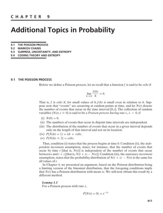 C H A P T E R 9
Additional Topics in Probability
9.1 THE POISSON PROCESS
9.2 MARKOV CHAINS
9.3 SURPRISE, UNCERTAINTY, AND ENTROPY
9.4 CODING THEORY AND ENTROPY
9.1 THE POISSON PROCESS
Before we deﬁne a Poisson process, let us recall that a function f is said to be o(h) if
lim
h→0
f(h)
h
= 0.
That is, f is o(h) if, for small values of h, f(h) is small even in relation to h. Sup-
pose now that “events” are occurring at random points at time, and let N(t) denote
the number of events that occur in the time interval [0, t]. The collection of random
variables {N(t), t Ú 0} is said to be a Poisson process having rate λ, λ  0, if
(i) N(0) = 0.
(ii) The numbers of events that occur in disjoint time intervals are independent.
(iii) The distribution of the number of events that occur in a given interval depends
only on the length of that interval and not on its location.
(iv) P{N(h) = 1} = λh + o(h).
(v) P{N(h) Ú 2} = o(h).
Thus, condition (i) states that the process begins at time 0. Condition (ii), the inde-
pendent increment assumption, states, for instance, that the number of events that
occur by time t [that is, N(t)] is independent of the number of events that occur
between t and t + s [that is, N(t + s) − N(t)]. Condition (iii), the stationary increment
assumption, states that the probability distribution of N(t + s) − N(t) is the same for
all values of t.
In Chapter 4, we presented an argument, based on the Poisson distribution being
a limiting version of the binomial distribution, that the foregoing conditions imply
that N(t) has a Poisson distribution with mean λt. We will now obtain this result by a
different method.
Lemma 1.1
For a Poisson process with rate λ,
P{N(t) = 0} = e−λt
417
 