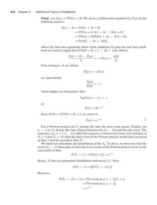 418 Chapter 9 Additional Topics in Probability
Proof. Let P0(t) = P{N(t) = 0}. We derive a differential equation for P0(t) in the
following manner:
P0(t + h) = P{N(t + h) = 0}
= P{N(t) = 0, N(t + h) − N(t) = 0}
= P{N(t) = 0}P{N(t + h) − N(t) = 0}
= P0(t)[1 − λh + o(h)]
where the ﬁnal two equations follow from condition (ii) plus the fact that condi-
tions (iv) and (v) imply that P{N(h) = 0} = 1 − λh + o(h). Hence,
P0(t + h) − P0(t)
h
= −λP0(t) +
o(h)
h
Now, letting h→0, we obtain
P
0(t) = −λP0(t)
or, equivalently,
P
0(t)
P0(t)
= −λ
which implies, by integration, that
log P0(t) = −λt + c
or
P0(t) = Ke−λt
Since P0(0) = P{N(0) = 0} = 1, we arrive at
P0(t) = e−λt
For a Poisson process, let T1 denote the time the ﬁrst event occurs. Further, for
n  1, let Tn denote the time elapsed between the (n − 1)st and the nth event. The
sequence {Tn, n = 1, 2, ...} is called the sequence of interarrival times. For instance, if
T1 = 5 and T2 = 10, then the ﬁrst event of the Poisson process would have occurred
at time 5 and the second at time 15.
We shall now determine the distribution of the Tn. To do so, we ﬁrst note that the
event {T1  t} takes place if and only if no events of the Poisson process occur in the
interval [0, t]; thus,
P{T1  t} = P{N(t) = 0} = e−λt
Hence, T1 has an exponential distribution with mean 1/λ. Now,
P{T2  t} = E[P{T2  t|T1}]
However,
P{T2  t|T1 = s} = P{0 events in (s, s + t]|T1 = s}
= P{0 events in (s, s + t]}
= e−λt
 