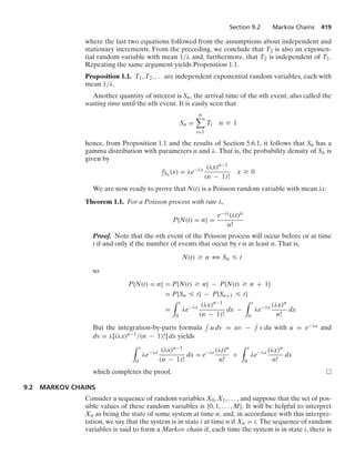 Section 9.2 Markov Chains 419
where the last two equations followed from the assumptions about independent and
stationary increments. From the preceding, we conclude that T2 is also an exponen-
tial random variable with mean 1/λ and, furthermore, that T2 is independent of T1.
Repeating the same argument yields Proposition 1.1.
Proposition 1.1. T1, T2, ... are independent exponential random variables, each with
mean 1/λ.
Another quantity of interest is Sn, the arrival time of the nth event, also called the
waiting time until the nth event. It is easily seen that
Sn =
n

i=1
Ti n Ú 1
hence, from Proposition 1.1 and the results of Section 5.6.1, it follows that Sn has a
gamma distribution with parameters n and λ. That is, the probability density of Sn is
given by
fSn (x) = λe−λx (λx)n−1
(n − 1)!
x Ú 0
We are now ready to prove that N(t) is a Poisson random variable with mean λt.
Theorem 1.1. For a Poisson process with rate λ,
P{N(t) = n} =
e−λt(λt)n
n!
Proof. Note that the nth event of the Poisson process will occur before or at time
t if and only if the number of events that occur by t is at least n. That is,
N(t) Ú n 3 Sn … t
so
P{N(t) = n} = P{N(t) Ú n} − P{N(t) Ú n + 1}
= P{Sn … t} − P{Sn+1 … t}
=
* t
0
λe−λx (λx)n−1
(n − 1)!
dx −
* t
0
λe−λx (λx)n
n!
dx
But the integration-by-parts formula
-
u dv = uv −
-
v du with u = e−λx and
dv = λ[(λx)n−1/(n − 1)!] dx yields
* t
0
λe−λx (λx)n−1
(n − 1)!
dx = e−λt (λt)n
n!
+
* t
0
λe−λx (λx)n
n!
dx
which completes the proof.
9.2 MARKOV CHAINS
Consider a sequence of random variables X0, X1, ... , and suppose that the set of pos-
sible values of these random variables is {0, 1, ... , M}. It will be helpful to interpret
Xn as being the state of some system at time n, and, in accordance with this interpre-
tation, we say that the system is in state i at time n if Xn = i. The sequence of random
variables is said to form a Markov chain if, each time the system is in state i, there is
 