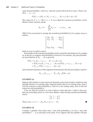 420 Chapter 9 Additional Topics in Probability
some ﬁxed probability—call it Pij—that the system will next be in state j. That is, for
all i0, ... , in−1, i, j,
P{Xn+1 = j|Xn = i, Xn−1 = in−1, ... , X1 = i1, X0 = i0} = Pij
The values Pij, 0 … i … M, 0 … j … N, are called the transition probabilities of the
Markov chain, and they satisfy
Pij Ú 0
M

j=0
Pij = 1 i = 0, 1, ... , M
(Why?) It is convenient to arrange the transition probabilities Pij in a square array as
follows: D
D
D
D
D
D
D
D
D
D
D
D
P00 P01 · · · P0M
P10 P11 · · · P1M
#
#
#
PM0 PM1 · · · PMM
D
D
D
D
D
D
D
D
D
D
D
D
Such an array is called a matrix.
Knowledge of the transition probability matrix and of the distribution of X0 enables
us, in theory, to compute all probabilities of interest. For instance, the joint probabil-
ity mass function of X0, ... , Xn is given by
P{Xn = in, Xn−1 = in−1, ... , X1 = i1, X0 = i0}
= P{Xn =in|Xn−1 = in−1, ... , X0 =i0}P{Xn−1 = in−1, ... , X0 = i0}
= Pin−1, in P{Xn−1 = in−1, ... , X0 = i0}
and continual repetition of this argument demonstrates that the preceding is equal to
Pin−1, in Pin−2, in−1
· · · Pi1, i2 Pi0, i1
P{X0 = i0}
EXAMPLE 2a
Suppose that whether it rains tomorrow depends on previous weather conditions only
through whether it is raining today. Suppose further that if it is raining today, then it
will rain tomorrow with probability α, and if it is not raining today, then it will rain
tomorrow with probability β.
If we say that the system is in state 0 when it rains and state 1 when it does not,
then the preceding system is a two-state Markov chain having transition probability
matrix D
D
D
D
α 1 − α
β 1 − β
D
D
D
D
That is, P00 = α = 1 − P01, P10 = β = 1 − P11. .
EXAMPLE 2b
Consider a gambler who either wins 1 unit with probability p or loses 1 unit with
probability 1 − p at each play of the game. If we suppose that the gambler will quit
 